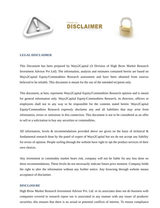 LEGAL DISCLAIMER
This Document has been prepared by Ways2Capital (A Division of High Brow Market Research
Investment Advisor Pvt Ltd). The information, analysis and estimates contained herein are based on
Ways2Capital Equity/Commodities Research assessment and have been obtained from sources
believed to be reliable. This document is meant for the use of the intended recipient only.
This document, at best, represents Ways2Capital Equity/Commodities Research opinion and is meant
for general information only. Ways2Capital Equity/Commodities Research, its directors, officers or
employees shall not in any way to be responsible for the contents stated herein. Ways2Capital
Equity/Commodities Research expressly disclaims any and all liabilities that may arise from
information, errors or omissions in this connection. This document is not to be considered as an offer
to sell or a solicitation to buy any securities or commodities.
All information, levels & recommendations provided above are given on the basis of technical &
fundamental research done by the panel of expert of Ways2Capital but we do not accept any liability
for errors of opinion. People surfing through the website have right to opt the product services of their
own choices.
Any investment in commodity market bears risk, company will not be liable for any loss done on
these recommendations. These levels do not necessarily indicate future price moment. Company holds
the right to alter the information without any further notice. Any browsing through website means
acceptance of disclaimer.
DISCLOSURE
High Brow Market Research Investment Advisor Pvt. Ltd. or its associates does not do business with
companies covered in research report nor is associated in any manner with any issuer of products/
securities, this ensures that there is no actual or potential conflicts of interest. To ensure compliance
 