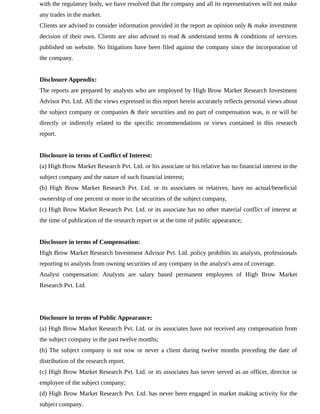 with the regulatory body, we have resolved that the company and all its representatives will not make
any trades in the market.
Clients are advised to consider information provided in the report as opinion only & make investment
decision of their own. Clients are also advised to read & understand terms & conditions of services
published on website. No litigations have been filed against the company since the incorporation of
the company.
Disclosure Appendix:
The reports are prepared by analysts who are employed by High Brow Market Research Investment
Advisor Pvt. Ltd. All the views expressed in this report herein accurately reflects personal views about
the subject company or companies & their securities and no part of compensation was, is or will be
directly or indirectly related to the specific recommendations or views contained in this research
report.
Disclosure in terms of Conflict of Interest:
(a) High Brow Market Research Pvt. Ltd. or his associate or his relative has no financial interest in the
subject company and the nature of such financial interest;
(b) High Brow Market Research Pvt. Ltd. or its associates or relatives, have no actual/beneficial
ownership of one percent or more in the securities of the subject company,
(c) High Brow Market Research Pvt. Ltd. or its associate has no other material conflict of interest at
the time of publication of the research report or at the time of public appearance;
Disclosure in terms of Compensation:
High Brow Market Research Investment Advisor Pvt. Ltd. policy prohibits its analysts, professionals
reporting to analysts from owning securities of any company in the analyst's area of coverage.
Analyst compensation: Analysts are salary based permanent employees of High Brow Market
Research Pvt. Ltd.
Disclosure in terms of Public Appearance:
(a) High Brow Market Research Pvt. Ltd. or its associates have not received any compensation from
the subject company in the past twelve months;
(b) The subject company is not now or never a client during twelve months preceding the date of
distribution of the research report.
(c) High Brow Market Research Pvt. Ltd. or its associates has never served as an officer, director or
employee of the subject company;
(d) High Brow Market Research Pvt. Ltd. has never been engaged in market making activity for the
subject company.
 