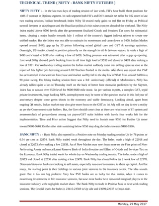 TECHNICAL TREND ( NIFTY - BANK NIFTY FUTURES )
NIFTY FIFTY : - In the last two days of trading session of last week, FII’s have build short positions for
108617 contract in Options segment. In cash segment both FII’s and DII’s remain net seller for 102 crore in last
two trading sessions. Indian benchmark Index Nifty 50 erased early gains to end flat on Friday as Political
turmoil deepens in Washington and the Brazilian political crisis raises concern ahead of the weekend. The Nifty
Index traded above 9500 levels after the government finalized Goods and Services Tax rates for substantial
items, clearing a major hurdle towards July 1 rollout of the country's biggest indirect reform to create one
unified market. But the Index was not able to maintain its momentum and came down to 9400. Indian Market
opened around 9480; gap up by 53 points following mixed global cues and GST & earnings optimism.
Overnight, US market closed in positive primarily on the strength in oil & defence sectors, it made a high of
9499 and closed at 9438 after making a low of 9428. Selling pressure was witnessed after a gap up opening.
Last week Nifty showed profit booking from its all time high level of 9533 and closed at 9428 after making a
low of 9391. On Wednesday trading session the Indian market suddenly came into selling spree as soon as the
report of Pak fighter jets hovering around LOC/Siachen flashed in the media. Also there was report that PAF
has activated all its forward air force base and market swiftly fall to the day low of 9340 from around 9430 in a
90 point swing. On Friday trading session there was a 3rd anniversary (official) of Modinomics, Nifty has
already rallied quite a lot on Thursday itself on the back of better June monsoon prediction by the Skymet,
Index has to sustain over 9550 level for 9600-9680 mile stone. As per various experts, a complex GST, tepid
private investments, huge banking NPA, unemployment may be some of the question marks in this 3rd year of
anniversary despite some green shoots in the economy and stable democracy. Looking ahead, apart from
ongoing Q4 results, Indian market may also give more focus on the GST as 1st July roll out day is now a reality
as per the Government stake holders. But, the Govt should come clear as there are twin issues of IT system and
awareness/lack of preparedness among tax payers/GST stake holders with barely four weeks left for the
implementation. Time and Price action Suggest that Nifty need to Sustain over 9550 for Further Up move
toward 9600-9640, On the other side sustaining below 9550 may drag the index towards 9480-9360.
BANK NIFTY : - Bank Nifty also opened in a Positive note on Monday trading session Up by 78 points or
0.34 per cent at 22874. Bank Nifty traded weak throughout the day. The Index made a high of 22918 and
closed at 22653 after making a low 22638. As of Now Market may now focus more on the Fine prints of Non-
Performing Assets ordinance/Latest Reserve Bank of India directive and Effect of Goods and Services Tax on
the Economy. Bank Nifty traded weak for whole day on Wednesday trading session. The index made a high of
22673 and closed at 22536 after making a low 22470. Bank Nifty has closed below its 2 week low of 22578.
Distressed state-run banks are looking to sell assets, especially non-core businesses, to shore up capital. And for
many, the starting point is their holdings in various joint ventures in the insurance sector. The idea sounds
good. But it has one big problem: Very few PSU banks are as lucky for that matter, when it comes to
monetising investments in life insurance ventures, because most banks have remained marginal players in the
insurance industry with negligible market share. The Bank Nifty to trade in Positive bias in next week trading
sessions. The Crucial levels for Index is 23415-23569 is Up side and 23099-22937 is Down side.
Monday, 29 May 2017
 