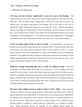 NSE - WEEKLY NEWS LETTERS
✍ TOP NEWS OF THE WEEK
GST may not raise revenues 'significantly' in next few years: Fitch Ratings - The
Goods and Services Tax reform, being touted as India's biggest reform that will come into effect
from July 1, may not boost revenues "significantly" in the next few years, but can work in the
medium term, said global rating agency Fitch Ratings. We do not expect it will lead to
significantly higher government revenues in the coming few years," Thomas Rookmaaker,
Director, Sovereigns and Supranationals Group, Fitch Ratings, Said. He, however, pointed out
that it may indirectly boost revenues in the medium term through higher GDP growth and more
transparency. Acknowledging GST as "an important reform being implemented", Rookmaaker
said it will facilitate trade within India and reduce transaction costs. As per the Fitch Report.
Centre assessing capital needs of state-run banks - The government is carrying out a
detailed assessment of the capital requirements of state-run lenders, a move that comes after some
of the public sector banks reported significant losses in the last quarter of 2016-17. A senior
finance ministry official said the government is in talks with all lenders and the new “turnaround
agreement” it has signed with them is expected to significantly improve their performance. We are
holding discussions and an assessment is being done on the steps the banks can take to raise
capital, including sale of non-core assets,” said the official.
India Inc's foreign investment dips 44% to USD 3.15 billion in April - India Inc's
investment in overseas ventures fell 44 per cent year-on-year to USD 3.15 billion in the first
month of the current fiscal. In April 2016, Indian firms had invested USD 5.61 billion overseas.
However, investments on month-on-month basis in April were higher than the March's USD 2.99
billion, showed the data from Reserve Bank. Of the total outward direct investments during the
month, USD 1.43 billion was through equities. Rest USD 1.01 billion was in the form loans and
USD 709.68 million as part of issuance of guarantee.
Q4 Gross Value Added growth in India to drop to 6.6%: D&B - Weak investment
activity, as reflected in the slow output growth in capital goods and infrastructure, is likely to
depress Indian gross value added growth to around 6.6 per cent in the fourth quarter ended March,
US consultants Dun & Bradstreet said on Tuesday. "GVA in Q4 FY17 to remain subdued at 6.6
per cent year-on-year," D&B said in a report on the Indian economy. GVA, as opposed to gross
domestic product, is regarded as a better reflection of productivity, as it excludes the indirect
taxes. "Weak investment activity as reflected in the subdued capital goods and
 