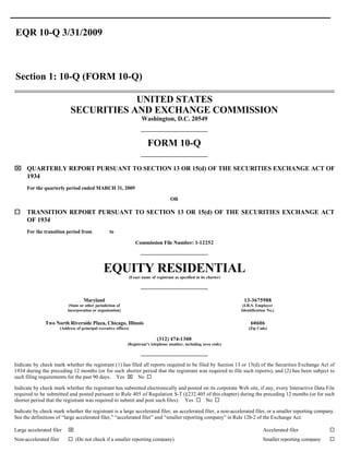 EQR 10-Q 3/31/2009



Section 1: 10-Q (FORM 10-Q)

                                          UNITED STATES
                              SECURITIES AND EXCHANGE COMMISSION
                                                                          Washington, D.C. 20549


                                                                              FORM 10-Q

x QUARTERLY REPORT PURSUANT TO SECTION 13 OR 15(d) OF THE SECURITIES EXCHANGE ACT OF
  1934
      For the quarterly period ended MARCH 31, 2009

                                                                                           OR

¨     TRANSITION REPORT PURSUANT TO SECTION 13 OR 15(d) OF THE SECURITIES EXCHANGE ACT
      OF 1934
      For the transition period from                 to

                                                                      Commission File Number: 1-12252




                                                 EQUITY RESIDENTIAL(Exact name of registrant as specified in its charter)




                                     Maryland                                                                                13-3675988
                             (State or other jurisdiction of                                                                 (I.R.S. Employer
                            incorporation or organization)                                                                  Identification No.)


               Two North Riverside Plaza, Chicago, Illinois                                                                      60606
                        (Address of principal executive offices)                                                                (Zip Code)

                                                                                   (312) 474-1300
                                                               (Registrant’s telephone number, including area code)




Indicate by check mark whether the registrant (1) has filed all reports required to be filed by Section 13 or 15(d) of the Securities Exchange Act of
1934 during the preceding 12 months (or for such shorter period that the registrant was required to file such reports), and (2) has been subject to
such filing requirements for the past 90 days. Yes x No ¨

Indicate by check mark whether the registrant has submitted electronically and posted on its corporate Web site, if any, every Interactive Data File
required to be submitted and posted pursuant to Rule 405 of Regulation S-T (§232.405 of this chapter) during the preceding 12 months (or for such
shorter period that the registrant was required to submit and post such files). Yes ¨ No ¨

Indicate by check mark whether the registrant is a large accelerated filer, an accelerated filer, a non-accelerated filer, or a smaller reporting company.
See the definitions of “large accelerated filer,” “accelerated filer” and “smaller reporting company” in Rule 12b-2 of the Exchange Act.

                            x                                                                                                                                       ¨
Large accelerated filer                                                                                                                 Accelerated filer
                            ¨ (Do not check if a smaller reporting company)                                                                                         ¨
Non-accelerated filer                                                                                                                   Smaller reporting company
 