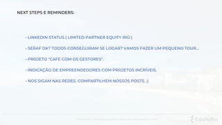 Confidencial . Distribuição proibida. Equity Rio Investimentos LTDA.
NEXT STEPS E REMINDERS:
- LINKEDIN STATUS ( LIMITED PARTNER EQUITY RIO )
- SERAF OK? TODOS CONSEGUIRAM SE LOGAR? VAMOS FAZER UM PEQUENO TOUR...
- PROJETO "CAFÉ COM OS GESTORES".
- INDICAÇÃO DE EMPREENDEDORES COM PROJETOS INCRÍVEIS.
- NOS SIGAM NAS REDES. COMPARTILHEM NOSSOS POSTS. ;)
 