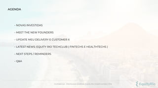- NOVAS INVESTIDAS
- MEET THE NEW FOUNDERS
- UPDATE MEU DELIVERY E CUSTOMER X
- LATEST NEWS: EQUITY RIO TECHCLUB ( FINTECHS E HEALTHTECHS )
- NEXT STEPS / REMINDERS
- Q&A
AGENDA
Confidencial . Distribuição proibida. Equity Rio Investimentos LTDA.
 