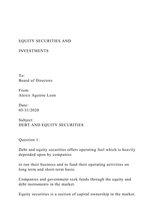 EQUITY SECURITIES AND
INVESTMENTS
To:
Board of Directors
From:
Alexis Aguirre Leon
Date:
05/31/2020
Subject:
DEBT AND EQUITY SECURITIES
Question 1:
Debt and equity securities offers operating fuel which is heavily
depended upon by companies
to run their business and to fund their operating activities on
long term and short-term basis.
Companies and government seek funds through the equity and
debt instruments in the market.
Equity securities is a section of capital ownership in the market.
 