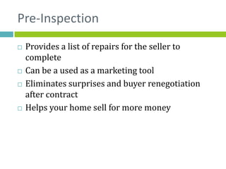 Pre-Inspection
   Provides a list of repairs for the seller to
    complete
   Can be a used as a marketing tool
   Eliminates surprises and buyer renegotiation
    after contract
   Helps your home sell for more money
 