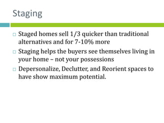 Staging
   Staged homes sell 1/3 quicker than traditional
    alternatives and for 7-10% more
   Staging helps the buyers see themselves living in
    your home – not your possessions
   Depersonalize, Declutter, and Reorient spaces to
    have show maximum potential.
 