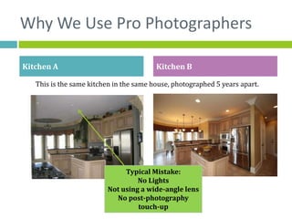 Why We Use Pro Photographers

Kitchen A                                Kitchen B

   This is the same kitchen in the same house, photographed 5 years apart.




                              Typical Mistake:
                                  No Lights
                         Not using a wide-angle lens
                           No post-photography
                                  touch-up
 