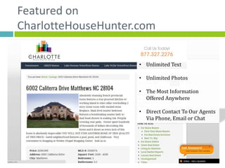 Featured on
CharlotteHouseHunter.com

                     • Unlimited Text

                     • Unlimited Photos

                     • The Most Information
                       Offered Anywhere

                     • Direct Contact To Our Agents
                       Via Phone, Email or Chat
 