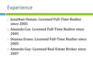 Experience
   Jonathan Osman: Licensed Full-Time Realtor
    since 2003
   Amanda Cox: Licensed Full-Time Realtor since
    2005
   Deanna Evans: Licensed Full-Time Realtor since
    2005
   Amanda Guy: Licensed Real Estate Broker since
    2007
 