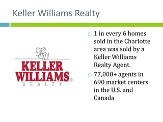 Keller Williams Realty
                      1 in every 6 homes
                       sold in the Charlotte
                       area was sold by a
                       Keller Williams
                       Realty Agent.
                      77,000+ agents in
                       690 market centers
                       in the U.S. and
                       Canada
 