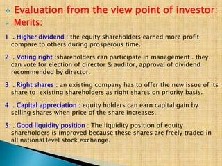  Evaluation from the view point of investor:
 Merits:
1 . Higher dividend : the equity shareholders earned more profit
compare to others during prosperous time.
2 . Voting right :shareholders can participate in management . they
can vote for election of director & auditor, approval of dividend
recommended by director.
3 . Right shares : an existing company has to offer the new issue of its
share to existing shareholders as right shares on priority basis.
4 . Capital appreciation : equity holders can earn capital gain by
selling shares when price of the share increases.
5 . Good liquidity position : The liquidity position of equity
shareholders is improved because these shares are freely traded in
all national level stock exchange.
 
