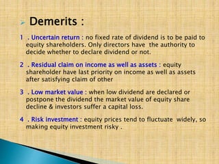  Demerits :
1 . Uncertain return : no fixed rate of dividend is to be paid to
equity shareholders. Only directors have the authority to
decide whether to declare dividend or not.
2 . Residual claim on income as well as assets : equity
shareholder have last priority on income as well as assets
after satisfying claim of other
3 . Low market value : when low dividend are declared or
postpone the dividend the market value of equity share
decline & investors suffer a capital loss.
4 . Risk investment : equity prices tend to fluctuate widely, so
making equity investment risky .
 