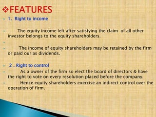  1. Right to income
 The equity income left after satisfying the claim of all other
investor belongs to the equity shareholders.

 The income of equity shareholders may be retained by the firm
or paid our as dividends.
 2 . Right to control
 As a owner of the firm so elect the board of directors & have
the right to vote on every resolution placed before the company.
 Hence equity shareholders exercise an indirect control over the
operation of firm.
 