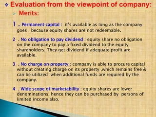  Merits:
1 . Permanent capital : it’s available as long as the company
goes , because equity shares are not redeemable.
2 . No obligation to pay dividend : equity share no obligation
on the company to pay a fixed dividend to the equity
shareholders. They get dividend if adequate profit are
available.
3 . No charge on property : company is able to procure capital
without creating charge on its property ,which remains free &
can be utilized when additional funds are required by the
company.
4 . Wide scope of marketability : equity shares are lower
denominations, hence they can be purchased by persons of
limited income also.
 Evaluation from the viewpoint of company:
 