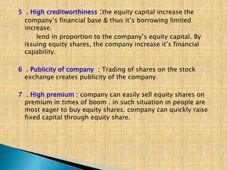 5 . High creditworthiness :the equity capital increase the
company’s financial base & thus it’s borrowing limited
increase.
lend in proportion to the company’s equity capital. By
issuing equity shares, the company increase it’s financial
capability.
6 . Publicity of company : Trading of shares on the stock
exchange creates publicity of the company.
7 . High premium : company can easily sell equity shares on
premium in times of boom . in such situation in people are
most eager to buy equity shares. company can quickly raise
fixed capital through equity share.
 