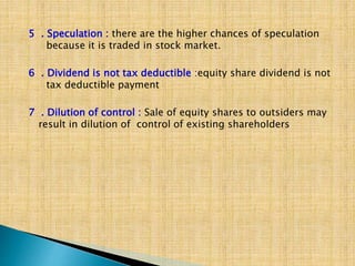 5 . Speculation : there are the higher chances of speculation
because it is traded in stock market.
6 . Dividend is not tax deductible :equity share dividend is not
tax deductible payment
7 . Dilution of control : Sale of equity shares to outsiders may
result in dilution of control of existing shareholders
 