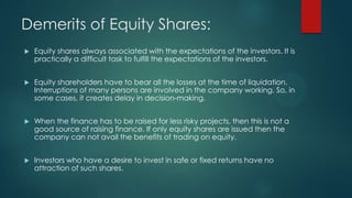 Demerits of Equity Shares:
 Equity shares always associated with the expectations of the investors. It is
practically a difficult task to fulfill the expectations of the investors.
 Equity shareholders have to bear all the losses at the time of liquidation.
Interruptions of many persons are involved in the company working. So, in
some cases, it creates delay in decision-making.
 When the finance has to be raised for less risky projects, then this is not a
good source of raising finance. If only equity shares are issued then the
company can not avail the benefits of trading on equity.
 Investors who have a desire to invest in safe or fixed returns have no
attraction of such shares.
 