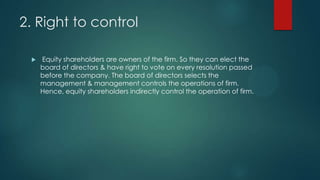 2. Right to control


Equity shareholders are owners of the firm. So they can elect the
board of directors & have right to vote on every resolution passed
before the company. The board of directors selects the
management & management controls the operations of firm.
Hence, equity shareholders indirectly control the operation of firm.

 