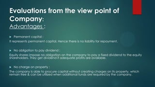 Evaluations from the view point of
Company:
Advantages :
Permanent capital :
It represents permanent capital. Hence there is no liability for repayment.


No obligation to pay dividend :
Equity shares impose no obligation on the company to pay a fixed dividend to the equity
shareholders. They get dividend if adequate profits are available.


No charge on property :
The company is able to procure capital without creating charges on its property, which
remain free & can be utilized when additional funds are required by the company.


 