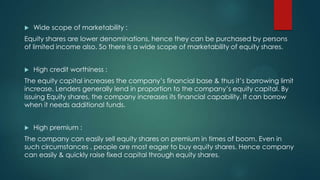 

Wide scope of marketability :

Equity shares are lower denominations, hence they can be purchased by persons
of limited income also. So there is a wide scope of marketability of equity shares.


High credit worthiness :

The equity capital increases the company’s financial base & thus it’s borrowing limit
increase. Lenders generally lend in proportion to the company’s equity capital. By
issuing Equity shares, the company increases its financial capability. It can borrow
when it needs additional funds.


High premium :

The company can easily sell equity shares on premium in times of boom. Even in
such circumstances , people are most eager to buy equity shares. Hence company
can easily & quickly raise fixed capital through equity shares.

 