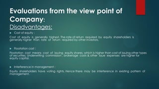 Evaluations from the view point of
Company:
Disadvantages:


Cost of equity :

Cost of equity is generally highest. The rate of return required by equity shareholders is
generally higher than rate of return required by other investors.


Floatation cost :

Floatation cost means cost of issuing equity shares, which is higher than cost of issuing other types
of securities. Underwriting commission , brokerage costs & other issue expenses are higher for
equity capital.


Interference in management :

Equity shareholders have voting rights. Hence there may be interference in existing pattern of
management.

 