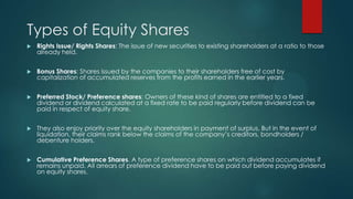 Types of Equity Shares


Rights Issue/ Rights Shares: The issue of new securities to existing shareholders at a ratio to those
already held.



Bonus Shares: Shares issued by the companies to their shareholders free of cost by
capitalization of accumulated reserves from the profits earned in the earlier years.



Preferred Stock/ Preference shares: Owners of these kind of shares are entitled to a fixed
dividend or dividend calculated at a fixed rate to be paid regularly before dividend can be
paid in respect of equity share.



They also enjoy priority over the equity shareholders in payment of surplus. But in the event of
liquidation, their claims rank below the claims of the company’s creditors, bondholders /
debenture holders.



Cumulative Preference Shares. A type of preference shares on which dividend accumulates if
remains unpaid. All arrears of preference dividend have to be paid out before paying dividend
on equity shares.

 