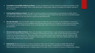 

Cumulative Convertible Preference Shares: A type of preference shares where the dividend payable on the
same accumulates, if not paid. After a specified date, these shares will be converted into equity capital of
the company.



Participating Preference Share: The right of certain preference shareholders to participate in profits after a
specified fixed dividend contracted for is paid. Participation right is linked with the quantum of dividend paid
on the equity shares over and above a particular specified level.



Security Receipts: Security receipt means a receipt or other security, issued by a securitization company or
reconstruction company to any qualified institutional buyer pursuant to a scheme, evidencing the purchase
or acquisition by the holder thereof, of an undivided right, title or interest in the financial asset involved in
securitization.



Government securities (G-Secs): These are sovereign (credit risk-free) coupon bearing instruments which are
issued by the Reserve Bank of India on behalf of Government of India, in lieu of the Central Government's
market borrowing programme. These securities have a fixed coupon that is paid on specific dates on halfyearly basis. These securities are available in wide range of maturity dates, from short dated (less than one
year) to long dated (upto twenty years).



Debentures: Bonds issued by a company bearing a fixed rate of interest usually payable half yearly on
specific dates and principal amount repayable on particular date on redemption of the debentures.
Debentures are normally secured/ charged against the asset of the company in favour of debenture holders.

 