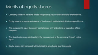 Merits of equity shares


Company need not have the forced obligation to pay dividend to equity shareholders.



Equity share is a permanent source of funds which facilitate flexibility in usage of funds.



The obligation to repay the equity capital arises only at the time of liquidation of the
company.



The shareholders can participate in the management of the company through voting
rights.



Equity shares can be issued without creating any charge over the assets

 