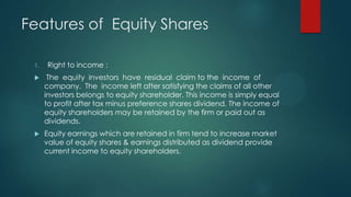 Features of Equity Shares
1.

Right to income :



The equity investors have residual claim to the income of
company. The income left after satisfying the claims of all other
investors belongs to equity shareholder. This income is simply equal
to profit after tax minus preference shares dividend. The income of
equity shareholders may be retained by the firm or paid out as
dividends.



Equity earnings which are retained in firm tend to increase market
value of equity shares & earnings distributed as dividend provide
current income to equity shareholders.

 
