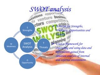 SWOT analysis
SWOT
Analysis
S
Strengths
T
Threats
O
Opportunity
W
Weakness
 Acronym for Strengths,
Weakness, Opportunities and
Threats.
 Used as framework for
organizing and using data and
information gained from
situation analysis of internal
and external environment.
 