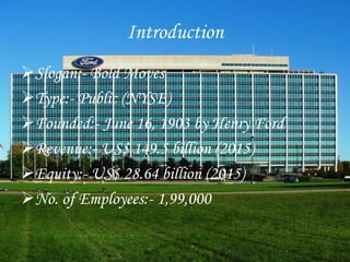 Introduction
Slogan:- Bold Moves
Type:- Public (NYSE)
Founded:- June 16, 1903 by Henry Ford
Revenue:- US$ 149.5 billion (2015)
Equity:- US$ 28.64 billion (2015)
No. of Employees:- 1,99,000
 