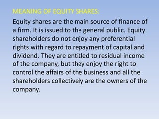 MEANING OF EQUITY SHARES:
Equity shares are the main source of finance of
a firm. It is issued to the general public. Equity
shareholders do not enjoy any preferential
rights with regard to repayment of capital and
dividend. They are entitled to residual income
of the company, but they enjoy the right to
control the affairs of the business and all the
shareholders collectively are the owners of the
company.
 