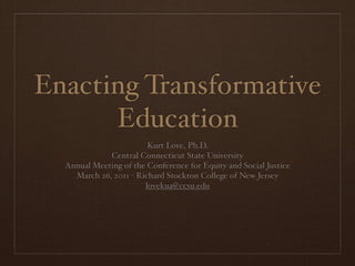 Enacting Transformative
      Education
                        Kurt Love, Ph.D.
             Central Connecticut State University
  Annual Meeting of the Conference for Equity and Social Justice
    March 26, 2011 - Richard Stockton College of New Jersey
                       lovekua@ccsu.edu
 