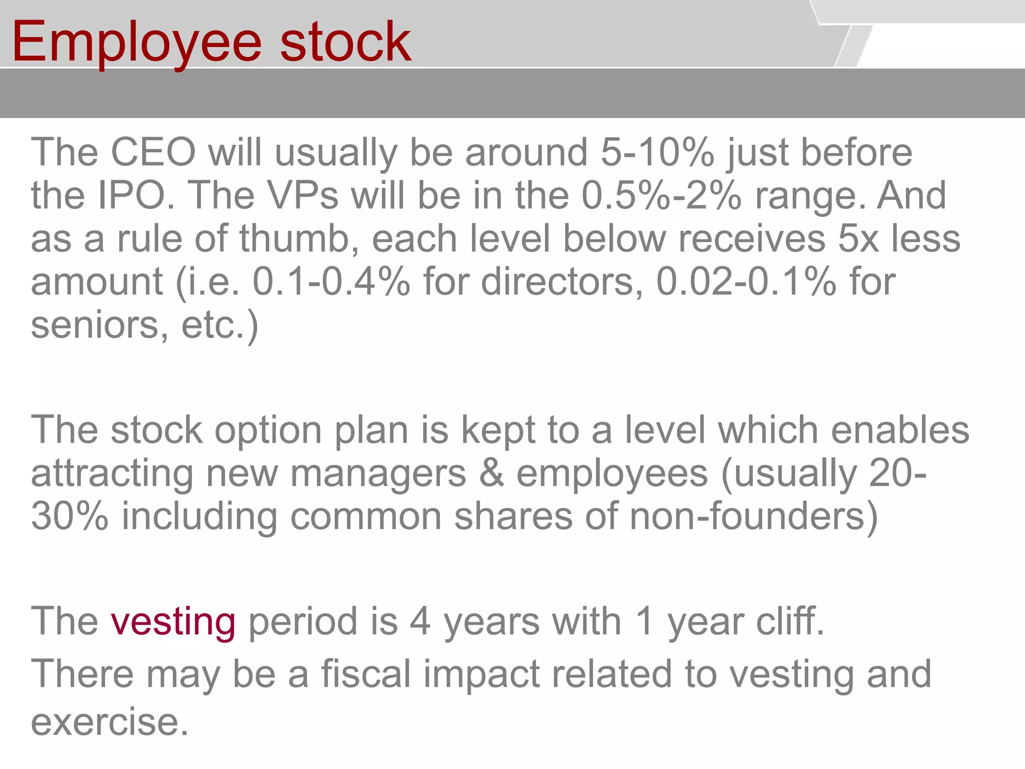 © Service des relations industrielles (SRI)© EPFL
Employee stock
The CEO will usually be around 5-10% just before
the IPO. The VPs will be in the 0.5%-2% range. And
as a rule of thumb, each level below receives 5x less
amount (i.e. 0.1-0.4% for directors, 0.02-0.1% for
seniors, etc.)
The stock option plan is kept to a level which enables
attracting new managers & employees (usually 20-
30% including common shares of non-founders)
The vesting period is 4 years with 1 year cliff.
There may be a fiscal impact related to vesting and
exercise.
 