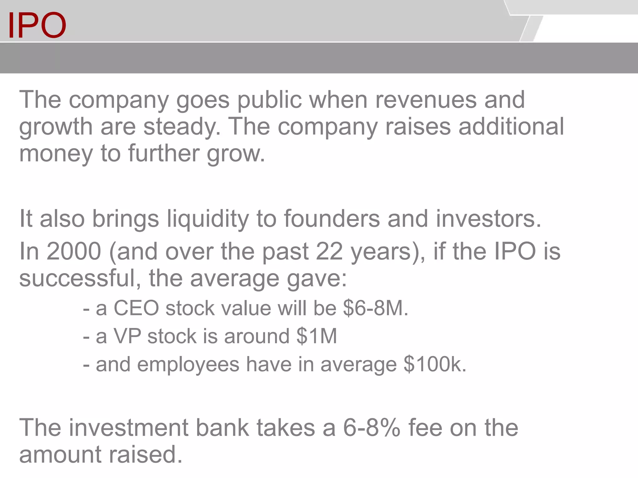 © Service des relations industrielles (SRI)© EPFL
IPO
The company goes public when revenues and
growth are steady. The company raises additional
money to further grow.
It also brings liquidity to founders and investors.
In 2000 (and over the past 22 years), if the IPO is
successful, the average gave:
- a CEO stock value will be $6-8M.
- a VP stock is around $1M
- and employees have in average $100k.
The investment bank takes a 6-8% fee on the
amount raised.
 