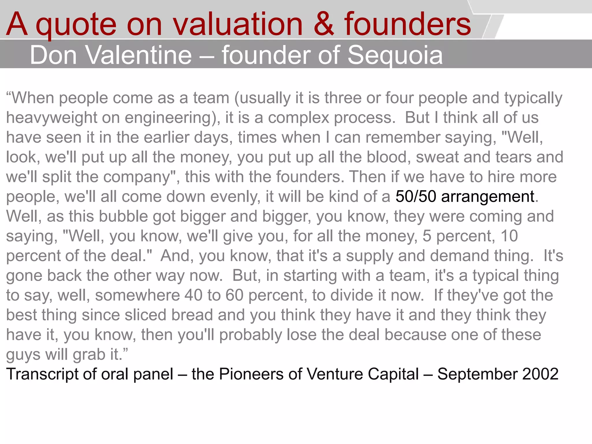 © Service des relations industrielles (SRI)© EPFL
A quote on valuation & founders
“When people come as a team (usually it is three or four people and typically
heavyweight on engineering), it is a complex process. But I think all of us
have seen it in the earlier days, times when I can remember saying, "Well,
look, we'll put up all the money, you put up all the blood, sweat and tears and
we'll split the company", this with the founders. Then if we have to hire more
people, we'll all come down evenly, it will be kind of a 50/50 arrangement.
Well, as this bubble got bigger and bigger, you know, they were coming and
saying, "Well, you know, we'll give you, for all the money, 5 percent, 10
percent of the deal." And, you know, that it's a supply and demand thing. It's
gone back the other way now. But, in starting with a team, it's a typical thing
to say, well, somewhere 40 to 60 percent, to divide it now. If they've got the
best thing since sliced bread and you think they have it and they think they
have it, you know, then you'll probably lose the deal because one of these
guys will grab it.”
Transcript of oral panel – the Pioneers of Venture Capital – September 2002
Don Valentine – founder of Sequoia
 