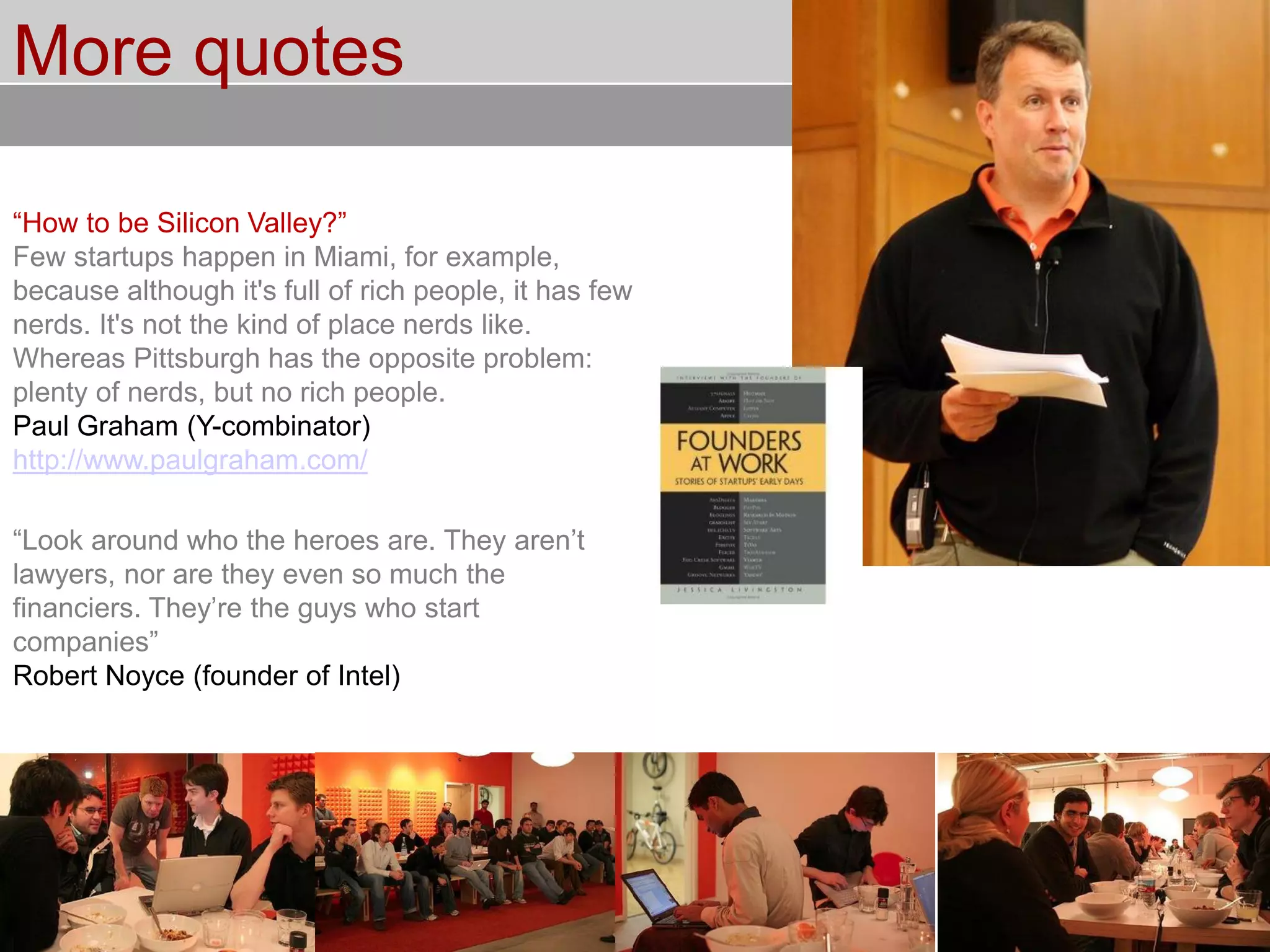 © Service des relations industrielles (SRI)© EPFL
More quotes
“How to be Silicon Valley?”
Few startups happen in Miami, for example,
because although it's full of rich people, it has few
nerds. It's not the kind of place nerds like.
Whereas Pittsburgh has the opposite problem:
plenty of nerds, but no rich people.
Paul Graham (Y-combinator)
http://www.paulgraham.com/
“Look around who the heroes are. They aren’t
lawyers, nor are they even so much the
financiers. They’re the guys who start
companies”
Robert Noyce (founder of Intel)
 