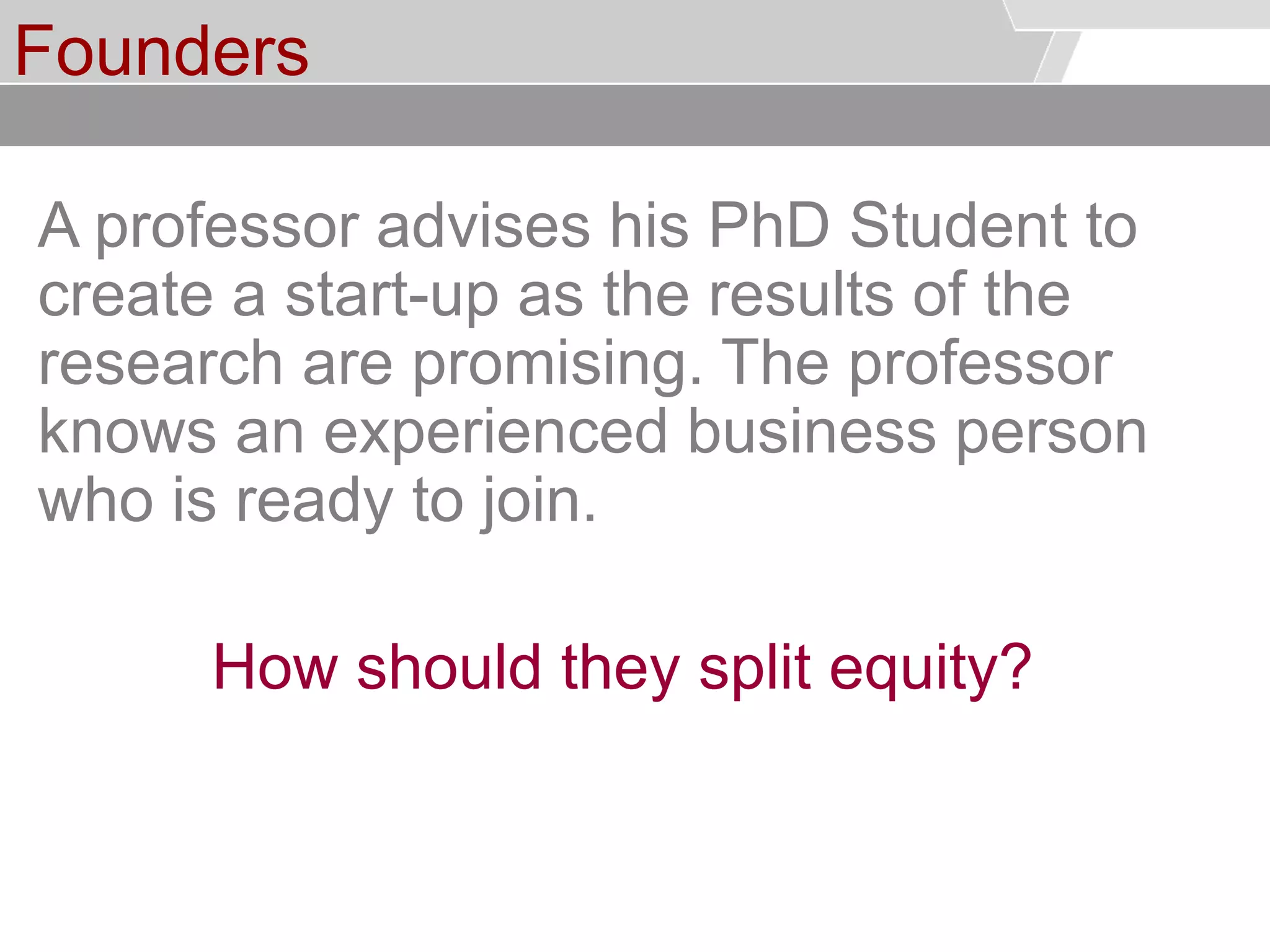 © Service des relations industrielles (SRI)© EPFL
Founders
A professor advises his PhD Student to
create a start-up as the results of the
research are promising. The professor
knows an experienced business person
who is ready to join.
How should they split equity?
 