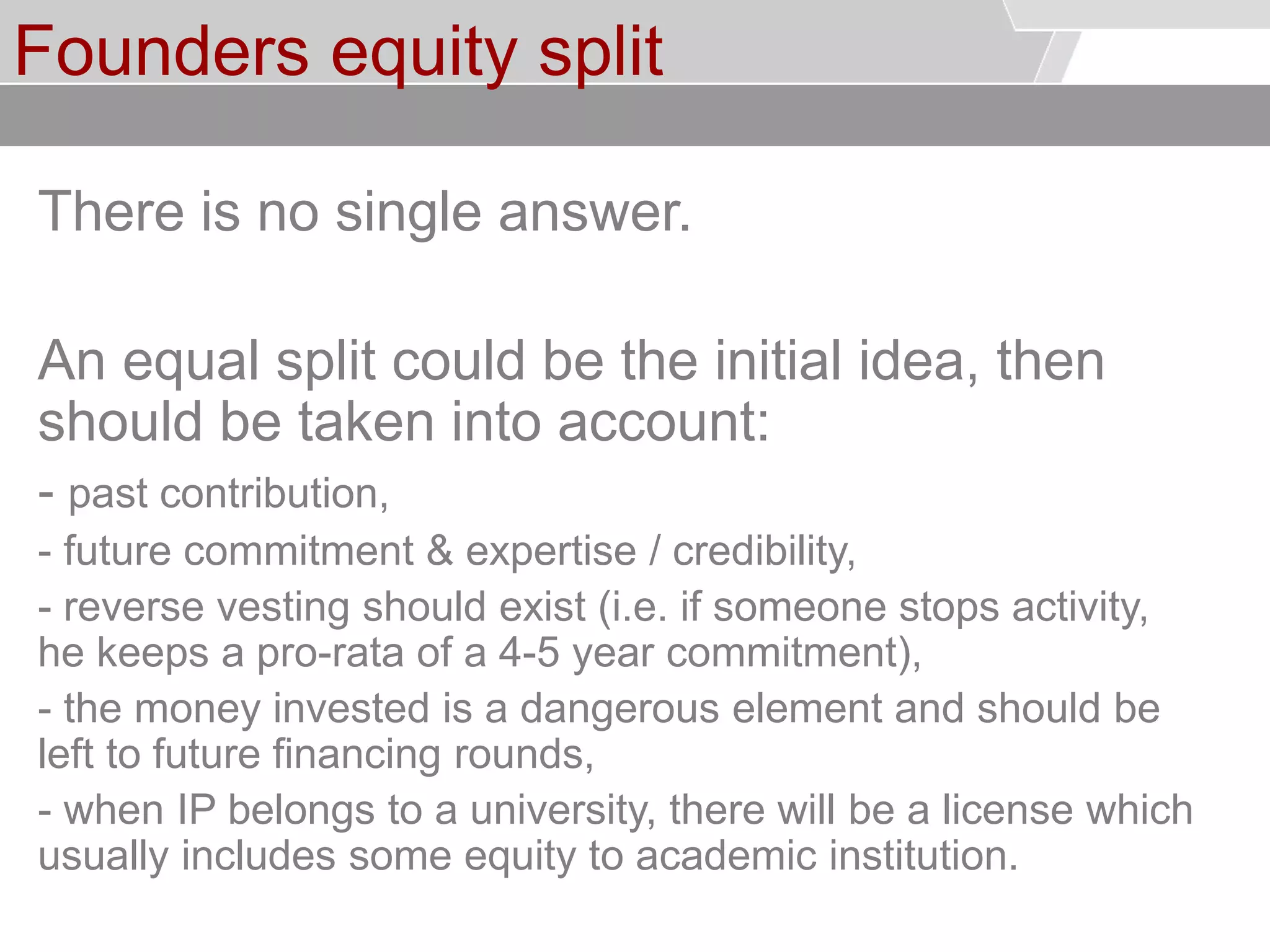 © Service des relations industrielles (SRI)© EPFL
Founders equity split
There is no single answer.
An equal split could be the initial idea, then
should be taken into account:
- past contribution,
- future commitment & expertise / credibility,
- reverse vesting should exist (i.e. if someone stops activity,
he keeps a pro-rata of a 4-5 year commitment),
- the money invested is a dangerous element and should be
left to future financing rounds,
- when IP belongs to a university, there will be a license which
usually includes some equity to academic institution.
 