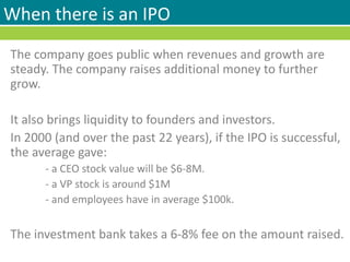 When there is an IPO
The company goes public when revenues and growth are
steady. The company raises additional money to further
grow.
It also brings liquidity to founders and investors.
In 2000 (and over the past 22 years), if the IPO is successful,
the average gave:
- a CEO stock value will be $6-8M.
- a VP stock is around $1M
- and employees have in average $100k.
The investment bank takes a 6-8% fee on the amount raised.
 