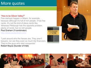 More quotes
“How to be Silicon Valley?”
Few startups happen in Miami, for example,
because although it's full of rich people, it has few
nerds. It's not the kind of place nerds like.
Whereas Pittsburgh has the opposite problem:
plenty of nerds, but no rich people.
Paul Graham (Y-combinator)
http://www.paulgraham.com/
“Look around who the heroes are. They aren’t
lawyers, nor are they even so much the financiers.
They’re the guys who start companies”
Robert Noyce (founder of Intel)
 