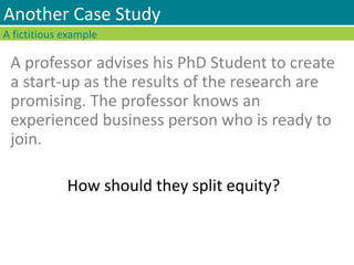 A professor advises his PhD Student to create
a start-up as the results of the research are
promising. The professor knows an
experienced business person who is ready to
join.
How should they split equity?
A fictitious example
Another Case Study
 