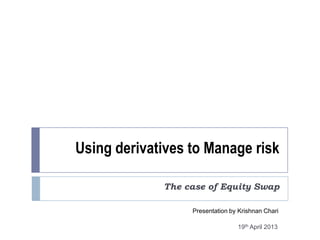 Using derivatives to Manage risk
The case of Equity Swap
Presentation by Krishnan Chari
19th April 2013
 