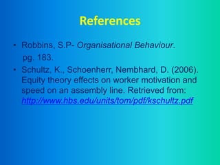 References
• Robbins, S.P- Organisational Behaviour.
pg. 183.
• Schultz, K., Schoenherr, Nembhard, D. (2006).
Equity theory effects on worker motivation and
speed on an assembly line. Retrieved from:
http://www.hbs.edu/units/tom/pdf/kschultz.pdf
 