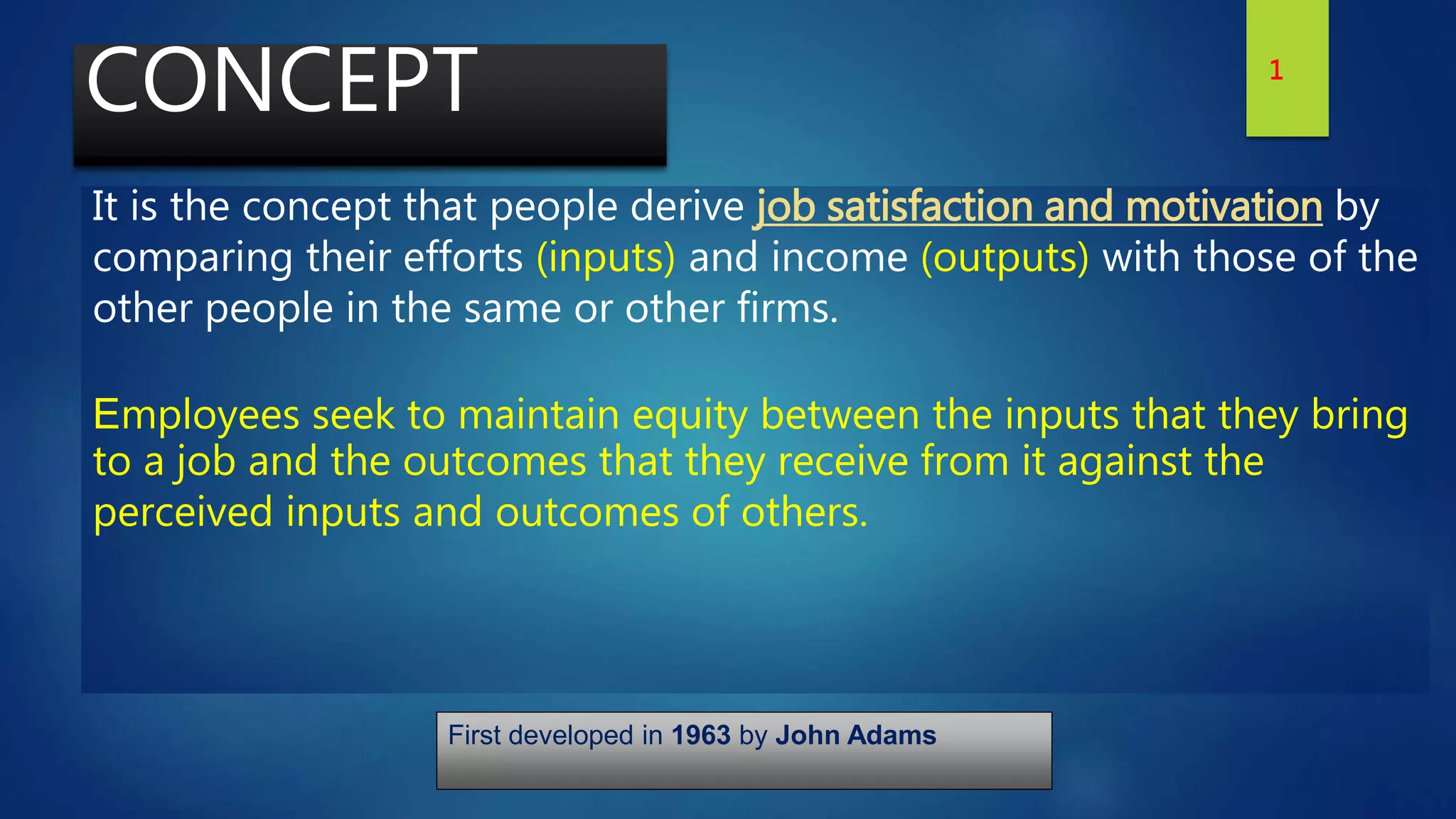 CONCEPT
It is the concept that people derive job satisfaction and motivation by
comparing their efforts (inputs) and income (outputs) with those of the
other people in the same or other firms.
Employees seek to maintain equity between the inputs that they bring
to a job and the outcomes that they receive from it against the
perceived inputs and outcomes of others.
First developed in 1963 by John Adams
1
 