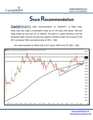 info@capitalheight.com
                                                                     Phone- (0731)4295950



                      Stock Recommendation
CapitalHeight’s           stock recommendation for 03/06/2011 is Rallis India.

Rallis India has made a consolidation break out on the daily chart above 1400 and
today ended up more than 4% at 1490.50. The stock is in good momentum and has
                                         he
witnessed higher volumes and also has support of trendline drawn from troughs of Feb
                                                                                 F
2011 and above 1500 it can test the level of 1550 – 1590.

    Our recommendation on Rallis India is BUY above 1500 for the TG 1520 – 1550.




                                                                       www.capitalheight.com
                                                                     capitalheight.wordpress.com
 
