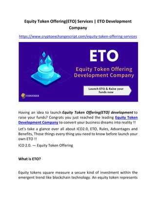 Equity Token Offering(ETO) Services | ETO Development
Company
https://www.cryptoexchangescript.com/equity-token-offering-services
Having an idea to launch Equity Token Offering(ETO) development to
raise your funds? Congrats you just reached the leading Equity Token
Development Company to convert your business dreams into reality !!
Let's take a glance over all about ICO2.0, ETO, Rules, Advantages and
Benefits, Those things every thing you need to know before launch your
own ETO !!
ICO 2.0. — Equity Token Offering
What is ETO?
Equity tokens square measure a secure kind of investment within the
emergent trend like blockchain technology. An equity token represents
 