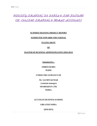 EQUITY TRADING IN INDIA & THE FUTURE OF  ONLINE TRADING & DEMAT ACCOUNTS<br />SUMMER TRAINING PROJECT REPORT<br />SUBMITTED TOWARDS THE PARTIAL<br />FULFILLMENT<br />OF<br />MASTER OF BUSINESS ADMINISTRATION [2010-2012]<br />Submitted by:-<br />SMRITI DUBEI                                                                                                                               PGDM<br />UNDER THE GUIDANCE OF<br />Mr. sACHIN KUMAR                                                                                                                                              (Assistant manager)                                                                                                                               SHAREKHAN LTD.                                                                                                                                  NOIDA.<br />ACCURATE BUSINESS SCHOOL<br />GREATER NOIDA<br />(2010-2012)<br />Acknowledgement<br />The project has been prepared as a part of an internship required during the completion of PGDM from ACCURATE BUSINESS SCHOOL<br />I was actively involved with SHAREKHAN LTD. in Noida sector18 branch for a period of 45 days and I came across a lot of people who put in their time and effort towards acclimatizing me to the working of their organization.<br />I first of all would like to extend my profound sense of gratitude to Mr. NARESH GUPTA (territory manager) sharekhan ltd. For providing me the opportunity to work as a summer trainee in the esteemed organization.<br />I am indebted to my project supervisor Mr. SACHIN KUMAR (assistant manager) sharekhan ltd. who took keen interest in my study and helped me a lot conduct this study through his erudition and eminent guidance whenever I was needed his calm demeanor and willingness to teach is, has not only been a great help in successfully completing my project but also a doorway to immeasurable learning and great experience.<br />I would like to thank to all the management of share khan ltd. for giving me a opportunity to be part of the esteem organization and enhance my knowledge by granting   permission to do my summer training project under their guidance.<br />Thanking all the people with whom I have interacted during the course of my training.<br />I shall be falling my duty if I do not express my sincere thanks to all the teachers and colleagues of the accurate family for there affection, encouragement, cooperation and guidance.<br />I would like express my deep sense of respect and sincere gratitude to Dr. Devendra Pathak director of Accurate business School. I also appreciate and thank Prof. (DR.) Devendra Singh (mentor), faculty of Accurate Business School, as without his continuous guidance and enthusiasm the project would have never been materialized in the present form.<br />I am deeply beholden to my parents for their loving and caring attitude and generous support at every step of my life. I also would like thank to my friends for their support in completion of this project.<br />SMRITI DUBEICandidate’s declaration<br />I hereby declare that the work presented by me under this project is an authentic record of my own work carried during the period of 2ND JUNE to 15TH  July under the supervision of                  Mr. SACHIN KUMAR (assistant manager)<br />SMRITI DUBEY<br />(PGDM)<br />ACCURATE BUSINESS SCHOOL<br />GREATER NOIDA<br />CONTENTS                                                                                                  Page no.<br />Certificate                                                                                                            0<br />Title page                                                                                                             1<br />Acknowledgement<br />           2-3  <br />Candidate’s declaration                                                                                       4   <br />Preface                                                                                                                 7        <br />Executive summary                                                                                              8              <br />Chapter no. 1                                                                                                          <br />Company profile-                                                                                            9-47<br />Sharekhan ltd.<br />Products and Services<br />Founders and promoters<br />Historical background<br />Vision and mission<br />Chapter no.3                                                                                                                   58-68<br />Online trading                                                                                             <br />E broking<br />Internet trading in India<br />Future of online trading<br />Chapter no. 4                                                                                                69-75<br />Research methodology                                                                              <br />Findings<br />limitations<br />Chapter no. 5                                                                                               75-80<br />Learning and Findings                                                                                                              Suggestions and Recommendations                                            <br />Bibliography                                                                                                                          81               Annexure                                                                                       <br />PREFACE<br />The stock market in India has been a kind of mysterious place for many people who think that the persons investing their money in the market are sort of gambling on their money. There is usual misconception in the minds of the common man that because of the volatility of the market, their hard earned money is not safe in the stock market.<br />However, this fear can be checked by proper research on a share someone is interested to invest on. The market doesn’t behave in an arbitrate manner but certain trends are repeated over the time again and again. It is quite responsive towards the economic activities taking place in India as well as around the whole world.<br />The broad objective of the project is to understand the behavioral pattern of Equity trading in India & The future of online Trading& Demat Account in India.<br />The project will provide a tool in the hands of the investors to take the decisions regarding their investment in Equities. It will also give them the answer that whether it is right time to invest in this share or not.<br />EXECUTIVE SUMMARY<br />In few years Equities has emerged as a tool for ensuring one’s financial well being. Equities have not only contributed to the India growth story but have also helped families tap into the success of Indian Industry. As information and awareness is rising more and more people are enjoying the benefits of investing in equities.<br />The main reason the number of retail equities investors remains small is that nine in ten people with incomes in India do not know that equities exist. But once people are aware of equities investment opportunities, the number who decide to invest in equities increases to as many as one in five people. The trick for converting a person with no knowledge of equities to a new Equities customer is to understand which of the potential investors are more likely to buy equities and to use the right arguments in the sales process that customers will accept as important and relevant to their decision.<br />This Project gave me a great learning experience and at the same time it gave me enough scope to implement my analytical ability. The analysis and advice presented in this Project Report is based on market research on the saving and investment practices of the investors and preferences of the investors for investment in Equities. This Report will help to know about the investors’ Preferences in Equities means Are they prefer any particular Asset Management Company (AMC), Which type of Product they prefer, Which Option (Growth or Dividend) they prefer or Which Investment Strategy they follow (Systematic Investment Plan or One time Plan).<br />This Project as a whole can be divided into two parts.<br />The project gives an insight about the Company Profile of sharekhan ltd. broker company, organization structure and product of the company and Equities and its various aspects, Objectives of the study, Research Methodology. One can have a brief knowledge about Equities and its basics through the Project.<br />SHAREKHAN- ONE OF THE FASTEST GROWING<br />FINANCIAL<br />SERVICES COMPANY IN INDIA<br />Company profile<br />introduction<br />Sharekhan is one of the top retail brokerage houses in India with a strong online trading platform. The company provides equity based products (research, equities, derivatives, depository, margin funding, etc.). It has one of the largest networks in the country with 1288 share shops in 325 cities and India’s premier online trading portal www.sharekhan.com. With their research expertise, customer commitment and superior technology, they provide investors with end-to-end solutions in investments. They provide trade execution services through multiple channels - an Internet platform, telephone and retail outlets.<br />It is the retail broking arm of the Mumbai-based SSKI [SHANTILAL SHEWANTILAL KANTILAL ISWARNATH LIMITED] Group. .Sharekhan is online stock trading company of SSKI Group, provider of India-based investment banking and corporate finance service. Sharekhan is one of the largest stock broking houses in the country. Shri Shantilal Shewantilala Kantilal Ishwarlal Securities Limited (SSKI) has been among India’s leading broking houses for more than a century.<br />It has a client base of 1.5 Corers. Launched on 8th February, 2000 as an online trading portal, Sharekhan offers its clients trade execution facilities for cash as well as derivatives, on BSE and NSE, depository services, equities, initial public offerings (IPOs), and commodities trading facilities on MCX and NCDEX. Besides high quality investment advice from an experienced research team Sharekhan provides market related news, stock quotes fundamental and statistical information across equity, equities, IPOs and much more. Sharekhan is also about focus. Sharekhan does not claim expertise in too many things. Sharekhan’s expertise lies in stocks and that's what he talks about with authority. To sum up, Sharekhan brings to you a user- friendly online trading facility, coupled with a wealth of content that will help you stalk the right shares.<br />History of sharekhan<br />Sharekhan is online stock trading company of SSKI Group, provider of India-based investment banking and corporate finance service. Sharekhan is one of the largest stock broking houses in the country. Shri Shantilal Shewantilal Kantilal Ishwarlal Securities Limited (SSKI) has been among India’s leading broking houses for more than a century.<br />SSKI which is established in 1930 is the parent company of Sharekhan ltd. With a legacy of more than 80 years in the stock markets, the SSKI group ventured into institutional broking and corporate finance over a decade ago. Presently SSKI is one of the leading players in institutional broking and corporate finance activities. Sharekhan offers its customers a wide range of equity related services including trade execution on BSE, NSE, and Derivatives. Depository services, online trading, Investment advice, Commodities, etc.<br />Sharekhan Ltd is India's leading online retail broking house with its presence through 1288'Share Shops' in 398 cities. It has a client base of 1.5 Corers.<br />Sharekhan Ltd. is a brokerage firm which is established on 8th February 2000 and now it is having all the rights of SSKI.<br />The Company's online trading and investment site - www.Sharekhan.com - was also launched on Feb 8, 2000. This site gives access to superior content and transaction facility to retail customers across the country. Known for its jargon-free, investor friendly language and high quality research, the content-rich and research oriented portal has stood out among its contemporaries because of its steadfast dedication to offering customers best-of-breed technology and superior market information.<br />Launched on 8th February, 2000 as an online trading portal, Sharekhan offers its clients trade execution facilities for cash commodities as well as derivatives, on BSE and NSE, depository services, equitiess, initial public offerings (IPOs), and commodities trading facilities on MCX and NCDEX.<br />On  April  17,  2002  Sharekhan   launched  Speed  Trade,   a  net-based  executable application that emulates the broker terminals along with host of other information relevant  to the  Day Traders.  This was for  the first  time  that a  net based  trading station of this caliber was offered to the traders. In the last six months Speed Trade has become a de facto standard for the Day Trading community over the net.<br />The company was awarded the 2005 Most Preferred Stock Broking Brand by Awwaz Consumer Vote. It is first brokerage Company to go online.<br />Sharekhan’s ground network includes over 331 centers in 137 cities in India which provide a host of trading related services.<br />Sharekhan's management team is one of the strongest in the sector and has positioned Sharekhan to take advantage of the growing consumer demand for financial services products in India through investments in research, pan-Indian branch network and an outstanding technology platform. Further, Sharekhan's lineage and relationship with SSKI Group provide it a unique position to understand and leverage the growth of the financial services sector. We look forward to providing strategic counsel to Sharekhan's management as they continue their expansion for the benefit of all shareholders.quot;
<br />Sharekhan has always believed in investing in technology to build its business. The company  has  used  some  of   the  best-known  names   in   the  IT   industry,   like  Sun Microsystems,  Oracle,  Microsoft,  Cambridge  Technologies,  Nexgenix,  Vignette, Verisign Financial Technologies India Ltd, Spider Software Pvt Ltd. To build its trading engine and content. The  Morakhiya  family  holds  a  majority  stake   in   the  company.  HSBC,  Intel  & Carlyle are the other investors. With a legacy of more than 80 years in the stock markets, the SSKI group ventured into institutional broking and corporate finance 18 years ago. Presently SSKI is one of the leading players in institutional broking and corporate finance activities.  SSKI holds a  sizeable  portion of the  market in each of these segments. SSKI’s institutional broking arm accounts for 7% of the market   for  Foreign   Institutional  portfolio   investment  and  5%  of  all  Domestic Institutional  portfolio   investment   in   the  country.   It  has  60   institutional  clients spread over India, Far East, UK and US. Foreign Institutional Investors generate about  65%  of   the  organization’s  revenue,  with  a  daily   turnover  of  over US$  2 million. The Corporate Finance section has a list of very prestigious clients and has many ‘firsts’ to its credit, in terms of the size of deal, sector tapped etc. The group has placed over US$ 1 billion in private equity deals. Some of the clients include BPL   Cellular  Holding,  Gujarat   Pipavav,   Essar,  Hutchison,   Planetasia,   and Shopper’s Stop.<br />Share khan has one of the best states of art web portal providing fundamental and statistical information across equity, equities and IPOs. One can surf across 5,500 companies for in-depth information, details about more than 1,500 equities schemes and IPO data. One can also access other market related details such as board meetings, result announcements, FII transactions, buying/selling by equities and much more.<br />SSKI Corporate Finance Private Limited (SSKI) is a leading India-based investment bank with strong research-driven focus. Their team members are widely respected for their commitment to transactions and their specialized knowledge in their areas of strength. The team has completed over US$5 billion worth of deals in the last 5 years - making it among the most significant players raising equity in the Indian market. SSKI, a veteran equities solutions company has over 8 decades of experience in the Indian stock markets.<br />quot;
Sharekhan has always believed in collaborating with like-minded Corporate into forming strategic associations for mutual benefit relationshipsquot;
 says Jaideep Arora, Director - Sharekhan Limited.<br />Sharekhan is also about focus. Sharekhan does not claim expertise in too many things. Sharekhan's expertise lies in stocks and that's what he talks about with authority. So when he says that investing in stocks should not be confused with trading in stocks or a portfolio-based strategy is better than betting on a single horse, it is something that is spoken with years of focused learning and experience in the’ stock markets. And these beliefs are reflected in everything Sharekhan does for us!  Sharekhan is a part of the SSKI group, an Indian financial services power house, with strong presence in Retail equities Institutional equities Investment banking.<br />TOP MANAGEMENT<br />Mr.Tarun.ShahCEO,SharekhanA Science graduate from St. Xavier’s College, Mumbai, Tarun Shah started his professional life in sales and marketing in a chemicals company. His hands-on approach and rich experience in sales led him to higher challenges that the capital markets provided. In 1987, Mr Shah joined SSKI, a brokerage firm with over five decades of legendary service to its credit. The capital market at that time was undergoing a sea change in terms of character and SSKI under the vision and guidance of Shripal Morakhia and the commitment and hard work of Mr Shah was able to change and adopt the new business practices to achieve a significant growth in a competitive environment. Since then SSKI has achieved growth in each of its businesses: Institutional broking, retail broking and corporate Finance. Starting with the retail broking business of SSKI in Bombay and developing a sub-broker network across the country, Mr Shah was also instrumental in successfully setting up the Institutional Trading Desk of SSKI. Accepting new challenges is a way of life for Mr Shah. To ensure that SSKI’s foray into retail stock broking business through Sharekhan is as successful as every other venture of SSKI, Mr Shah moved in to spearhead this new effort as the CEO of Sharekhan, the retail broking arm of SSKI.<br />Mr.Jaideep.AroraDirector,Product.DevelopmentJaideep Arora, completed his B.Tech from IIT (Kanpur) and his PGDM from IIM, Kolkata.He worked with ICICI for 8 years where his work spanned a gamut of functions, which included project finance, equity sales and brokerage, investments etc. During his tenure there he set up and headed the Institutional Equity Brokerage Desk at ICICI Securities & Finance Co. Ltd. Mr Arora joined Sharekhan in June 2000 as the head of the Product development division. A year later he took over the reins of the online business of Sharekhan. At present Mr Arora’s responsibilities include spearheading Sharekhan’s online foray as well as its overall customer acquisition effort.<br />Mr.Shanker.Vailaya Director, Operations, Finance and Legal FunctionsA graduate in Commerce from the University of Mangalore and an Associate of The Member of the Institute of Chartered Accountants of India, Shankar Vailaya heads the operations, finance and legal functions of Sharekhan. He is responsible for settlements, depository operations, risk and compliance, regulatory and other legal commitments, and treasury. Mr Vailaya has managed Sharekhan’s broking operations through the most turbulent times in the aftermath of the securities scam in 1992 and successfully steered the company clear of a flurry of bad papers that hit the market during 1994-95.<br />Pathik Gandotra           : Head of Research<br />5.  Rishi kohili                 :  Vice President of Equity Derivatives<br />6.  Nikhil Vora                   : Vice President of Research<br />The different types of products and services offered by Sharekhan Ltd. are as follows:<br />32397701898651878965189865-62230189865<br />3217333285143218586452851150190502851150-7175512369803228340123698018662651236980<br />1. Experience<br />SSKI has more than eight decades of trust and credibility in the Indian stock market. In the Asia Money broker's poll held recently, SSKI won the 'India's best broking house for 2004' award. Ever since it launched Sharekhan as its retail broking division in February 2000, it has been providing institutional-level research and broking services to individual investors.<br />2. Technology<br />With their online trading account one can buy and sell shares in an instant from any PC with an internet connection. Customers get access to the powerful online trading tools that will help them to take complete control over their investment in shares.<br />3. Accessibility<br />Sharekhan provides services for investors. These services are accessible through many   centers across the country (Over 650 locations in 150 cities), over the Internet (through the website www.sharekhan.com) as well as over the Voice Tool.<br />4 .Knowledge<br />In a business where the right information at the right time can translate into direct profits, investors get access to a wide range of information on the content-rich portal, www.sharekhan.com. Investors will also get a useful set of knowledge-based tools that will empower them to take informed decisions.<br />5.<br />Convenience<br />One can call Sharekhan’s Dial-N-Trade number to get investment advice and execute his/her transactions. They have a dedicated call-center to provide this service via a Toll Free Number 1800-22-7500 & 39707500 from anywhere in India.<br />Customer Service<br />Its customer service team assist their customer for any help that they need relating to transactions, billing, dmat and other queries. Their customer service can be contacted via a toll- free number, email or live chat on www.sharekhan.com.<br />Investment Advice<br />Sharekhan has dedicated research teams of more than 30 people for fundamental and technical research. Their analysts constantly track the pulse of the market and provide timely investment advice to customer in the form of daily research emails, online chat, printed reports etc<br />PRODUCT & SERVICES<br />A Sharekhan outlet offers the following services:<br />•<br />Online BSE and NSE executions (through BOLT & NEAT terminals)<br />•<br />Free access to investment advice from Sharekhan’s Research<br />Convenience<br />One can call Sharekhan’s Dial-N-Trade number to get investment advice and execute his/her transactions. They have a dedicated call-center to provide this service via a Toll Free Number 1800-22-7500 & 39707500 from anywhere in India.<br />6. Customer Service<br />Its customer service team assists their customer for any help that they need relating to transactions, billing, demat and other queries. Their customer service can be contacted via a toll- free number, email or live chat on www.sharekhan.com.<br />7. Investment Advice<br />Sharekhan has dedicated research teams of more than 30 people for fundamental and technical research. Their analysts constantly track the pulse of the market and provide timely investment advice to customer in the form of daily research emails, online chat, printed reports etc.<br />PROFILE OF THE COMPANY<br />Name of the company                        :                 Sharekhan ltd.<br />Year of Establishment                       :                      1922<br />Headquarter                                            :              ShareKhan SSKI    A-206 Phoenx House,<br />                                                                            Phenoix mills Compound   lower parel<br />                                                                            Mumbai   Maharashtra , INDIA- 400013<br />Nature of Business                            :                      Service Provider<br />Services  :                                         :                      Depository services<br />Online Services and                               .                                                                            Technical   Research<br />Number of Employees                       :                     Over 3500<br />Website                                              :               www.sharekhan.com<br />Slogan                                                :               Your Guide to financial jungle.<br />SHAREKHAN LIMITED’S MANAGEMENT TEAM<br />WORK STRUCTURE OF SHAREKHAN<br />Sharekhan has always believed in investing in technology to build its business. The company has used some of the best-known names in the IT industry, like SunMicro systems, Oracle, Microsoft, Cambridge Technologies, Nexgenix, Vignette,Verisign Financial Technologies India Ltd, Spider Software Pvt Ltd. to build its trading engine and content. The Citi Venture holds a majority stake in the<br />company. HSBC, Intel & Carlyle are the other investors.<br />On April 17, 2002 Sharekhan launched Speed Trade and Trade Tiger, are net-based executable application that emulates the broker terminals along with host of other information relevant to the Day Traders. This was for the first time that a net-based trading station of this caliber was offered to the traders. In the last six month’s Speed Trade has become a de facto standard for the Day Trading community over the net.<br />Sharekhan’s ground network includes over 1288+ Share shops in 325+ cities in India. The firm’s online trading and investment site - www.sharekhan.com - was launched on Feb 8, 2000. The site gives access to superior content and transaction facility to retail customers across the country. Known for its jargon-free, investor friendly language and high quality research, the site has a registered base of over 3 Lacs customers.<br />The number of trading members currently stands at over 8 Lacs. While online trading currently accounts for just over 5 per cent of the daily trading in stocks in India, Sharekhan alone accounts for 27 per cent of the volumes traded online.<br />The Corporate Finance section has a list of very prestigious clients and has many first to its credit, in terms of the size of deal, sector tapped etc. The group has placed over US$ 5 billion in private equity deals. Some of the clients include BPL Cellular Holding, Gujarat Pipavav, Essar, Hutchison, Planet asia, and  Shopper’s Stop.<br />Finally, Sharekhan shifted hands and Citi venture get holds on it.<br />ACHIEVEMENTS OF SHAREKHAN<br />A rated among the top 20 wired companies along with Reliance, HUJl, Infosys, etc    by ‘Business Today’, January 2004 edition.<br />Awarded ‘Top Domestic Brokerage House’ four times by Euro money and  Asia money.<br />Pioneers of online trading in India amongst the top 3 online trading websites  from India.<br />Most preferred financial destination amongst online broking  customers.<br />Winners of “Best Financial Website” award.<br />India’s most preferred brokers within 5 years. “Awaaz customers Award 2005”.<br />Future Plans<br />2,00,000 plus retail customers being serviced through centralized call  centers/ web solutions.<br />Branches / Semi branches servicing affluent / aggressive traders through high skill financial advisor.<br />250 independent investment managers/ franchisee servicing 50,000 highly  valued clients.<br />New initiative Portfolio management Services and commodities trading.<br />Vision:<br />To be the best retail brokering  brand in the retail business of stock marketing.<br />Mission:<br />To educated and empower the individual investor to make better investment better decision through the quality advise and superior  services.<br />Sharekhan is infact:<br />1. Among the top three branded retail service provider.<br />2. No.1 player in the on line trading business.<br />3. Largest network of branded broking outlet in the country service more then 700000 client.<br />Get anything you need at a sharekhan outlet.<br />All you have  to do is walk into any of our 640 share shops across 280 cities in india to get a host of trading related serviced – our friendly customer service staff will also help you with any account related queries you may.<br />A sharekhan outlet offer the following services .<br />Online BSE and NSE execution (through blot and neat terminal).<br />Free access to the investment advice from share khan’s research team.<br />Sharekhan  value line ( a monthly population with review of recommendation, stock to watch out for etc.)<br />Daily research reports and market review (High Noon & Eagle Eye)<br />Pre-market Report (Morning Cuppa)<br />Daily trading calls based on Technical Analysis<br />Cool trading products (Daring Derivatives and Market Strategy)<br />Personalized Advice<br />Live Market Information<br />Depository Services: Demat & Remat Transactions<br />Derivatives Trading (Futures and Options)<br />Commodities Trading<br />IPOs & Equities Distribution<br />Internet-based Online Trading: SpeedTrade<br />FINANCIAL CAPABILITY<br />Taking in to consideration all its assets and liabilities company is valued at around Rs. 750-850 crores.<br />HIERARCHY IN SHAREKHAN<br />HIERARCHY IN SHAREKHAN<br />There are 13 main hierarchical levels in Sharekhan:<br />Trainees<br />Super trainees<br />Sales executives/dealer<br />Senior sales executives<br />Assistant sales manager/HNI Sales Asst.Manager/Relationship Manager/Equity advisor.<br />Territory manger<br />Area sales manager<br />regional sales manager(Branch manager)<br />Country head<br />Assistant   vice president  manager<br />Vice president<br />Directors<br />CEO<br />SWOT ANALYSIS<br />Strengths<br />It   is  a  pioneer   in  online  trading  with  a  turnover  of  Rs.400crores  and more than 800 peoples working in the organization.<br />SSKI the parent company of Share Khan has more than eight decades of trust and credibility   in the   Indian stock market.   In the Asian Money Broker’s poll SSKI won the “India’s best broking house for 2004” award.<br />Share Khan provides multi-channel access to all its customers through a strong online presence with www.sharekhan.com, 250 share shops   in 130 cities and a call-center based Dial-n-Trade facility.<br />Share Khan has dedicated research teams for fundamental and technical research. Which constantly track the pulse of the market and provide timely investment advice free of cost to its clients which has a strike rate of 70-80%.<br />Employees are highly empowered. And strong communication network.<br />Management philosophy and commitment to maximize shareholders return and upgraded product design and development facilities to develop new products and aid diversification.<br />Ongoing activities to support up gradation of operational performance and  rise in productivity and  Team of talented and committed professionals available to                  improve  company’s performance weakness.<br />Good co-operation between employees.<br />Number 1 registrar and transfer agent  and dealer of investment products in India<br />Weakness<br />Localized presence due   to   insufficient   investments   for country wide expansion.<br />Lack   of   awareness   among   customers   because   of   non-aggressive promotional strategies (print media, newspapers, etc).<br />High brokerage charges but now they have overcome this by a new prepaid scheme in which brokerage is reduced to half.<br />Focuses  more  on  HNIs  than   retail   investors  which  results   in  meager market-share as compared to close competitors.<br />High employee turnover<br />Opportunities<br />With  the  booming  capital  market   it  can  successfully   launch  new  services and raise its client’s base.<br />It can easily tap the retail investors with small saving through o promotional channels like print media, electronic media, etc.<br />As interest on fixed deposits with post office and banks are all time low, more and more small investors are entering into stock market.<br />Abolition  of   long  term  capital  gain  tax  on  shares  and  reduction   in  short term capital gain is making stock market as hot destination for investment among small investors.<br />Increasing usage of internet through broadband connectivity may boost a whole new breed of investors for trading in securities.<br />Growth rate of equities industry is 40 to 50% during last year and it<br />          expected that this rate will be maintained in future also.<br />Marketing at rural and semi-urban areas.<br />Threats<br />Aggressive promotional strategies by close competitors may hamper Share Khan’s acceptance by new clients.<br />Lack of sufficient branch-offices for speedy delivery of services.<br />Other players are providing margin funds to investors on easy terms where as there is no such facility in share khan.<br />More and more players are venturing into this domain which can further reduce the earnings of Share Khan.<br />Increasing number of Competitors.<br />Constant pressure to be cost competitive to meet customer’s expectations.<br />Relentless pressure to maintain profitability due to rising input/raw<br />                material prices.<br />Sharekhan Demat Account Services:<br />Sharekhan   – Transacting and investing simplified. Get ready to change the way you transact and invest in financial products and services. Whether you wish to transact in equity, equity & commodity derivatives, IPO’s offshore investments or prefer to invest in equities, life & general insurance products or avail money transfer and money changing services, you can do it all through Angel.  Simply open a Angel account and enjoy the convenience of handling all your key financial transactions through this one window.<br />Benefits of having an Sharekhan account:<br />• It’s cost effective<br />You pay comparatively lower transaction fees. As an Introductory offer, we invite you to pay a flat fee of just Rs. 750/- and transact through Sharekhan<br />• Its offers single –<br />Through     Sharekhan’s   associates,   you   can   transact   in   equity,   equity   and commodities derivatives, offshore investments equities, IPO’s life insurance, general   insurance,  money   transfer,  money  changing  and  credit  cards,  among others.<br />• Its convenient<br />You can access Sharekhan’s services through<br />•The internet<br />•Transaction kiosks<br />•The phone (call & transact)<br />•Our all – India network of associates on an assisted trade.<br />Its Safe  your  account   is  safeguarded  with  a  unique  security  number  that changes every 32 seconds.  This number works as a dynamics password to keep your account extra safe.<br />It provide you value- added services at www.sharekhan.com , you get<br />• Reliable research, including views of external experts with an enviable track<br />record<br />• Live news updates from Reuters and Dow Jones<br />• CEO’s / expert views on the economy and financial markets<br />• Tools that help you plan your investments, tax, retirement, etc. in the persona finance section<br />• Risk Analyzer for analysis of your risk profile<br />• Asset allocators to build an appropriate investment portfolio<br />• Innovative use of technology for facilitating.<br />SHAREKHAN LIMITED<br />TYPES OF ACCOUNT SOFTWARE<br />Sharekhan offers four types of trading account for its clients:<br />➢ Classic account software.<br />New Fast trade account software<br />fast trade account software<br />Trade Tiger Account software<br />CLASSIC ACCOUNT:<br />This is a User Friendly Product which allows the client to trade through website www.sharekhan.com and is suitable for the retail investor who is risk-averse and hence prefers to invest in stocks or who does not trade too frequently. This account allow investors to buy and sell stocks online along with the following features like multiple watch lists,  Integrated  Banking, Demat and  digital contracts,  Real-time portfolio tracking with price alerts and Instant credit & transfer.<br />This account comes with the following features:<br />Online trading account for investing in Equity and Derivatives via<br />www.sharekhan.com<br />Live Terminal and Single terminal for NSE Cash, NSE F&O & BSE.<br />Integration of On-line trading, Saving Bank and Demat Account.<br />Instant cash transfer facility against purchase & sale of shares.<br />Competitive transaction charges.<br />Instant order and trade confirmation by E-mail.<br />Streaming Quotes (Cash & Derivatives).<br />Personalized market watch.<br />Single screen interface for Cash and derivatives and more.<br />Provision to enter price trigger and view the same online in market watch.<br />Fast trade account:<br />This online trading platform is an applet based application that provide lives streaming quotes from BSE and NSE .get live market prices and market statistics like the best bid prices ,quantity ,best offer price and quantity etc. for chosen  stocks customize the screen with your own choice of securities.<br />This account comes with the following features:<br />Streaming quotes.<br />Personalized market watch.<br />Single screen interface for cash, derivatives and more.<br />Provision to enter price trigger and view the same online in market watch<br />New fast trade will support all browser in the market.<br />New fast trade is independent of existing website and can work even if content website is down.<br />New fast trade is platform independent will support by all operating system.<br />Silent feature<br />Faster Download of Flash plug-in ( Most people have it by default)<br />No requirement of Microsoft / Sun JVM<br />Excellent UI<br />Compression and Security<br />Working on all browser Applet works only with I.E ( Applet doesn’t work on I.E. 7 and above)<br />Dynamic Feed & Order Placement on the Browser<br />Market / Exchange News<br />TRADE TIGER ACCOUNT:<br />This is an internet-based software application, application, which enables one to buy and sell in an instant. It is ideal for active traders and jobbers who transact frequently during day’s session to capitalize on intra-day price movement.<br />This account comes with the following features:<br />A single platform for multiple exchange BSE & NSE (Cash & F&O), MCX, NCDEX, Equities, IPOs<br />Multiple Market Watch available on a Single Screen<br />Multiple Charts with Tick by Tick Intraday and End of Day Charting powered with various Studies<br />Graph Studies include Average, Band-Bollinger, Know Sure Thing, MACD etc<br />Apply studies such as Vertical, Horizontal, Trend, Retracement & Free lines<br />User can save his own defined screen as well as graph template, that is, saving the layout for future use.<br />User-defined alert settings on an input Stock Price trigger<br />Tools available to gauge market such as Tick Query, Ticker, Market Summary, Action Watch, Option<br />Premium Calculator, Span Calculator<br />Shortcut key for FAST access to order placements & reports<br />Online fund transfer activated with 12 Banks,<br />DIAL-N-TRADE<br />Along with enabling access for trade online, the CLASSIC and SPEEDTRADE ACCOUNT also gives Dial-n-trade services. With this service, one can dial Share khan’s dedicated phone lines 1-800-22-7500, 3970-7500. Beside this, Relationship Managers are always available on Office Phone and Mobile to resolve customer queries.<br />All you have to do is dial any one of our two dedicated numbers (1-800-22-7050 or 30307600), enter your TPIN number (which is provided at the time of opening your account) and on authentication you'll be directed to a telebroker who will buy and sell shares for you<br />Features of Dial-n-Trade:<br />TWO dedicated numbers for placing your orders with your cellphone or landline. Toll free number: 1-800-22-7050. For people with difficulty in accessing the toll-free number, we also have a Reliance number (Your Local STD Code) 30307600 which is charged at as a local call.<br />Simple and Secure Interactive Voice Response based system for authentication<br />No waiting time. Enter your TPIN to be transferred to our telebrokers<br />You also get the trusted, professional advice of our telebrokers<br />After hours order placement facility between 8.30 am and 9.00 am<br />Reliable service, wherever you are<br />ShareMobile<br />Sharekhan had introduced ShareMobile, mobile based software where one can watch Stock Prices, Intra Day Charts, Research & Advice and Trading Calls live on the Mobile.<br />Sharekhan’s brokerage charges<br />NORMAL PLAN<br />MARGIN MONEY (Rs.)INTRA DAY CHARGES (%)DELIVERY CHARGES (%)5,0000.050.2510,0000.050.2520,000 – 25,0000.050.2550,000 – 1,00,0000.040.205,00,0000.030.15<br />NOTE:<br />In margin money of Rs. 5,000 , there is no account opening charge.<br />Charges of intraday & delivery are negotiable , depending upon the amount of margin money.<br />Trade tiger software is free on the margin money above Rs.2,00,000.<br />PREPAID PLAN<br />PRE PAID AMOUNT (Rs.)INTRA DAY CHARGES (%)DELIVERY CHARGES (%)7500.0500.502,0000.0350.406,0000.0250.2518,0000.0200.20<br />NOTE:<br />In 750 plan, Rs.750 is expired after six months.<br />In other plan, amount is expired after twelve months.<br />Trade tiger software is free in 6,000 and above plan.<br />Charges of intraday & delivery are negotiable as per the investment amount.<br />TIED UP WITH THE BANKS:<br />HDFC BANK<br />CITI BANK<br />UNION BANK OF INDIA<br />ORIENTAL BANK OF COMMERCE<br />AXIS BANK<br />IDBI<br />INDUSLAND BANK<br />BANK OF INDIA<br />ICICI BANK<br />YES BANK<br />DEUTSCHE BANK<br />FEDERAL BANK<br />BANKS LOGO<br />Sharekhan provides 4 in 1 account<br />Demat and trading account.<br />Equities<br />Portfolio Management System<br />Commodities<br />Out of these we have to mostly sell demat accounts and Equities.<br />Demat and trading account<br />DEMAT ACCOUNT:<br />iNtroduction<br />The term Demat, in India, refers to a dematerialized account. For individual Indian citizens to trade in listed stocks or debentures the Securities Exchange Board of India (SEBI) requires the investor to maintain a Demat account. In a demat account shares and securities are held in electronic form instead of taking actual possession of certificates. A Demat Account is opened by the investor while registering with an investment broker (or sub broker). The Demat account number which is quoted for all transactions to enable electronic settlements of trades to take place.<br />Access to the demat account requires an internet password and a transaction password as well as initiating and confirming transfers or purchases of securities. Purchases and sales of securities on the Demat account are automatically made once transactions are executed and completed.<br />Sharekhan is a depository participant. This means that we can keep the shares in dematerialized form in Sharekhan. But for this one has to the demat account in Sharekhan. Dematerialization is the process by which a client can get physical certificates converted into electronic balances maintained in his account with the DP.<br />Demat  account  allows  you   to  buy,  sell  and  transact  shares  without  the  endless paperwork and delays. It is also safe, secure and convenient.<br />In India, a demat account, the abbreviation for dematerialized account, is a type of banking account which dematerializes paper-based physical stock  shares. The dematerialized  account  is  used   to  avoid  holding  physical  shares:  the  shares  are bought and sold through a stock broker.<br />This  account   is  popular   in  India.  The  Securities  and  Exchange  Board  of  India (SEBI) mandates a demat account for share trading above 500 shares. As of April 2006,   it  became  mandatory   that   any  person  holding   a  demat  account   should possess a Permanent Account Number (PAN), and the deadline for submission of PAN details to the depository lapsed on January 2007.<br />Is a demat account a must?<br />Now   a  day,  practically   all   trades  have   to  be   settled   in  dematerialized   form. Although the market regulator, the Securities and Exchange Board of India (SEBI), has allowed trades of up to 500 shares to be settled in physical form, nobody wants physical shares any more. So a demat account is a must for trading and investing.<br />Why demat?<br />The demat account reduces brokerage charges, makes pledging/hypothecation of shares  easier,  enables  quick  ownership  of  securities  on  settlement   resulting   in increased   liquidity,   avoids  confusion   in   the  ownership   title  of   securities,   and provides   easy   receipt   of   public   issue   allotments.<br />It also helps you avoid bad deliveries caused by signature mismatch, postal delays and   loss  of   certificates   in   transit.  Further,   it   eliminates   risks   associated  with forgery,  counterfeiting  and   loss  due   to  fire,   theft  or  mutilation.  Demat  account holders can  also  avoid stamp  duty  (as against  0.5 per  cent payable  on  physical shares), avoid filling up of transfer deeds, and obtain quick receipt of such benefits as stock splits and bonuses.<br />DEMAT Benefits<br />A safe and convenient way to hold securities.<br />Immediate transfer of securities.<br />No stamp duty on transfer of securities (0.5 % on physical shares).<br />Elimination   of   risks   associated with   physical   certificates   such   as   bad delivery, fake securities, delays, theft etc.<br />Reduction in paper work.<br />Reduction in transaction cost.<br />No odd lot problem, even one share can be sold.<br />Meaning of  Trading Account<br />1. An account similar to a traditional bank account, holding cash and securities, and is administered by an investment dealer. 2. An account held at a financial institution and administered by an investment dealer that the account holder uses to employ a trading strategy rather than a buy-and-hold investment strategy.<br />TYPES OF TRADING<br />At the end of this section, you will be familiar with terms like Cash market, Margin trading, Futures & Options and Commodity trading.Cash Segment<br />Cash market trading is meant for the people who wish to buy shares with an intention of taking delivery of shares. They need to allocate full amount towards the purchase of the shares at the time of placing order. That means the trading account must have sufficient funds to take care of the total cost of the purchase of the shares, brokerage and other charges. The shares get delivered to the investor's DP account after the settlement process. The investor may the sell the shares on the next trading day, provided the shares are not trade to trade segment (T2T). In such cases, the shares can be sold only after the receipt of the same.Margin Trading<br />In margin trading, the broker allows the investor to buy shares worth up to 4 times the available balance in his trading account. But, not all the shares can be traded in the margin segment. The investor has to square off the trades within the same day. That means, if an investor buys 500 shares of xyz company at a total cost of Rs.50,00000, he has to sell it before the stipulated time on the same day. If the market moves against the investor's position then he has to take delivery of the shares. If the shares have to be taken for delivery, brokerage will be charged more and the investor should settle the balance amount as per the agreement with the broker. If investor has done a short sell, he has to buy the shares.<br />Short sell can not be carried forward to the next day. If it is not squared off, then he will be forced to pay penalty charges. Margin trading is also referred as Day trading or Intra day trading by some people. Stop loss trigger may be used to minimize the loss if the market moves contrary to the expectation of the investor. Assuming that after buying the share prices goes down, the investor can minimize the loss by putting the stop loss trigger price and a limit price. When the stock price hits the stop loss trigger price, the system starts selling the shares, it is sold till the limit price of the sell order. In general the limit price is set 5% lower than the stop loss price for selling. <br />Futures and Options<br />Future represents a contract between a buyer and seller on a specific quantity of financial instrument like currency, stock market index or stocks, or even a commodity, at a specified price with a defined delivery or settlement period. Futures are traded in “lots” of underlying assets like stocks. Buying a contract is known as long position and selling a contract is called as short position. Future contracts have two types of settlements, one is a physical delivery and the other one is settling in cash. Physical delivery part may be exercised in a commodity future contract. Last Thursday of the month is the due date for delivery or settlement of all F&O contracts.<br />However there is no need to wait till the last day of the settlement of the future contract. The contract can be squared off even before the expiry date.<br />In F&O segment, both the buyer and seller face equal risks. So, we can say that the risk factor is symmetrical. The operators or investors of Future & Options segment can be classified as Hedgers - who have positions in long and short in F&O segments, so that any market fluctuation will not affect them. Speculators - Risk savvy people, who speculate and take their positions in F&O and the leave the rest to the market. The speculators get in to highest degree of exposure to risks. Same time speculators make big profits, if the market condition is in favor to them. Third category is known as Arbitrageurs operate in various markets simultaneously to protect their interests, they may take a short position in F&O and long position in cash segment.<br />Futures & Options trading is also known as derivative trading. The major difference between equity trading and derivative trading is, in case of futures, the short positions can be carried forward until the expiry of the contract, where as in cash segment, the short positions have to be squared off on the same day, failing which the investor has to pay the penalty charges. F & O segment is actively traded by the Foreign Institutional Investors and the turnover is 4 times higher than cash segment.<br />COMPETITIORS<br /> <br />TERMS OF STOCK EXCHANGE<br />BOMBAY STOCK EXCHANGE<br />Greater liquidity and lesser risk of intermediary charges due to widely spread trading mechanism across IndiaThe screen-based scrip less trading ensures transparency and accuracy of pricesFaster settlement and transfer process as compared to other exchangesShorter allotment procedure (in case of a new issue) than other exchangesSensex and niftyThe Sensex is an quot;
indexquot;
.An index is basically an indicator. It gives you a general idea about whether most of the stocks have gone up or most of the stocks have gone down. The Sensex is an indicator of all the major companies of the BSE. If the Sensex goes up, it means that the prices of the stocks of most of the major companies on the BSE have gone up. If the Sensex goes down, this tells you that the stock price of most of the major stocks on the BSE have gone down. The BSE is the Bombay Stock Exchange and the NSE is the National Stock Exchange. The BSE is situated at Bombay and the NSE is situated at Delhi. These are the major stock exchanges in the country. There are other stock exchanges like the Calcutta Stock Exchange etc. but they are not as popular as the BSE and the NSE.Most of the stock trading in the country is done though the BSE & the NSE. Besides Sensex and the Nifty there are many other indexes. There is an index that gives you an idea about whether the mid-cap stocks go up and down. This is called the “BSE Mid-cap Index”. There are many other types of indexes.There is an index for the metal stocks. There is an index for the FMCG stocks. There is an index for the automobile stocks etc.how the SENSEX is  calculated?The Sensex has a very important function. The Sensex is supposed to be an indicator of the stocks in the BSE. It is supposed to show whether the stocks are generally going up, or generally going down. To show this accurately, the Sensex is calculated taking into consideration stock prices of 30 different BSE listed companies. It is calculated using the “free-float market capitalization” method. This is a worldwide accepted method as one of the best methods for calculating a stock market index. note: The method used for calculating the Sensex and the 30 companies that are taken into consideration are changed from time to time. This is done to make the Sensex an accurate index and so that it represents the BSE stocks properly. To really understand how the Sensex is calculated, we simply need to understand what the term “free-float market capitalization” means.  But, before we understand what “free-float market capitalization” means, we first need to understand what “market capitalization” means.Market cap or market capitalization is simply the worth of a company in terms of it’s shares. if we were to buy all the shares of a particular company, what is the amount you would have to pay? That amount is called the “market capitalization”! To calculate the market cap of a particular company, simply multiply the “current share price” by the “number of shares issued by the company”! for example- ONGC, has a market cap of “Rs.170,705.21 Cr.concept of “free-float market capMany different types of investors hold the shares of a company! The Govt. may hold some of the shares. Some of the shares may be held by the “founders” or “directors” of the company. Some of the shares may be held by the FDI’s etc. Now, only the “open market” shares that are free for trading by anyone, are called the “free-float” shares. When we are calculating the Sensex, we are interested in these “free-float” shares!A particular company, may have certain shares in the open market and certain shares that are not available for trading in the open market. According the BSE, any shares that DO NOT fall under the following criteria, can be considered to be open market shares:Holdings by founders/directors/ acquirers which has control elementHoldings by persons/ bodies with quot;
controlling interestquot;
Government holding as promoter/acquirerHoldings through the FDI RouteStrategic stakes by private corporate bodies/ individualsEquity held by associate/group companies (cross-holdings)Equity held by employee welfare trustsLocked-in shares and shares which would not be sold in the open market in normal course.A company has to submit a complete report about “who has how many of the company’s shares” to the BSE. On the basis of this, the BSE will decide the “free-float factor” of the company. The “free-float factor” is a very valuable number! If you multiply the quot;
free-float factorquot;
 with the “market cap” of that company, you will get the “free-float market cap” which is the value of the shares of the company in the open market!A simple way to understand the “free-float market cap” would be, the total cost of buying all the shares in the open market! So, having understood what the “free float market cap” is, now what? How do you find out the value of the Sensex at a particular point? Well, it’s pretty simple….First: Find out the “free-float market cap” of all the 30 companies that make up the Sensex!Second: Add all the “free-float market cap’s” of all the 30 companies!Third: Make all this relative to the Sensex base. The value you get is the Sensex value! In “third” step, you will need to understand “ratios and proportions” from 5th standard mathematics. Think of it this way:Suppose, for a “free-float market cap” of Rs.100,000 Cr... the Sensex value is 4000…Then, for a “free-float market cap” of Rs.150,000 Cr... the Sensex value will be..So, the Sensex value will be 6000 if the “free-float market cap” comes to Rs.150,000 Cr!Please Note: Every time one of the 30 companies has a “stock split” or a quot;
bonusquot;
 etc. appropriate changes are made in the “market cap” calculations.Let’s take an example....Suppose  the Index consists of only 2 stocks: Stock A and Stock B.Suppose company A has 1,000 shares in total, of which 200 are held by the promoters, so that only 800 shares are available for trading to the general public. These 800 shares are the so-called 'free-floating' shares.Similarly, company B has 2,000 shares in total, of which 1,000 are held by the promoters and the rest 1,000 are free-floating.Now suppose the current market price of stock A is Rs 120. Thus, the 'total' market capitalization of company A is Rs 120,000 (1,000 x 120), but its free-float market capitalization is Rs 96,000 (800 x 120).Similarly, suppose the current market price of stock B is Rs 200. The total market capitalization of company B will thus be Rs 400,000 (2,000 x 200), but its free-float market cap is only Rs 200,000 (1,000 x 200).So as of today the market capitalization of the index (i.e. stocks A and B) is Rs 520,000 (Rs 120,000 + Rs 400,000); while the free-float market capitalization of the index is Rs 296,000. (Rs 96,000 + Rs 200,000).The year 1978-79 is considered the base year of the index with a value set to 100. What this means is that suppose at that time the market capitalization of the stocks that comprised the index then was, say, 60,000 (remember at that time there may have been some other stocks in the index, not A and B, but that does not matter), then we assume that an index market cap of 60,000 is equal to an index-value of 100.The formula for calculating the SENSEX = (Sum of free flow market cap of 30 biggest stocks of BSE)*Index Value in 1978-79/Market Cap Value in 1978-79.Note: The base value (index value) of the Sensex is 100 on April 1, 1979, and thebase year of BSE-SENSEX is 178-79.Apply the formula…………….the sensex is = 296,000 x 100/60,000 = 493.33This is how the Sensex is calculated.Now, there is only one question left to be answered, which 30 companies, why those 30 companies, why no other companies? The 30 companies that make up the Sensex are selected and reviewed from time to time by an “index committee”. This “index committee” is made up of academicians, equities managers, finance journalists, independent governing board members and other participants in the financial markets.BSE SensexBSE Sensex or Bombay Stock Exchange Sensitivity Index is a value-weighted index composed of 30 stocks that started January 1, 1986. The Sensex is regarded as the pulse of the domestic stock markets in India. It consists of the 30 largest and most actively traded stocks, representative of various sectors, on the Bombay Stock Exchange. These companies account for around fifty per cent of the market capitalization of the BSE. The base value of the sensex is 100 on April 1, 1979, and the base year of BSE-SENSEX is 1978-79.At regular intervals, the Bombay Stock Exchange (BSE) authorities review and modify its composition to be sure it reflects current market conditions. The index is calculated based on a free-float capitalization method; a variation of the market cap method. Instead of using a company's outstanding shares it uses its float, or shares that are readily available for trading. The free-float method, therefore, does not include restricted stocks, such as those held by promoters, government and strategic investorsThe exchange, while providing an efficient and transparent market for trading securities, upholds the interests of the investors and ensures redressed of their grievances, whether against the companies or its own member brokers. It also strives to educate and enlighten the investors by making available necessary informative inputs and conducting investor education programmes. A governing board comprising of 9 elected directors, 2 SEBI nominees, 7 public representatives and an executive director is the apex body, which decides the policies and regulates the affairs of the exchange.The Executive director as the chief executive officer is responsible for the day today administration of the exchange. The average daily turnover of the exchange during the year 2000-01(April-March) was Rs 3984.19 crores and average number of daily trades 5.69Lakhs.However the average daily turn over of the exchange during the year 2001-02 has declined to Rs. 1244.10 crores and number of average daily trades during the period to 5.17Lakhs.The average daily turn over of the exchange during the year 2002-03 has declined and number of average daily trades during the period is also decreased.The Ban on all deferral products like BLESS AND ALBM in the Indian capital markets by SEBI with effect from July 2,2001, abolition of account period settlements, introduction of compulsory rolling settlements in all scripts traded on the exchanges with effect from Dec 31,2001, etc., have adversely impacted the liquidity and consequently there is a considerable decline in the daily turn over at the exchange. The average daily turn over of the exchange present scenario is 110363(laces) and number of average daily trades 1057(laces).BSE INDICES:In order to enable the market participants, analysts etc., to track the various ups and downs in the Indian stock market, the Exchange has introduced in 1986 an equity stock index called BSE-SENSEX that subsequently became the barometer of the moments of the share prices in the Indian Stock market. It is a “Market capitalization weighted” index of 30 component stocks representing a sample of large, well-established and leading companies. The base year of Sensex is 1978-79. The Sensex is widely reported in both domestic and international markets through print as well as electronic media.Sensex is calculated using a market capitalization weighted method.As per this methodology, the level of the index reflects the total market value of all 30-component stocks from different industries related to particular base period. The total market value of a company is determined by multiplying the price of its stock by the number of shares outstanding. Statisticians call an index of a set of combined variables (such as price and number of shares) a composite Index. An Indexed number is used to represent the results of this calculation in order to make the value easier to work with and track over a time. It is much easier to graph a chart based on Indexed values than one based on actual values world over majority of the well-known Indices are constructed using ”Market capitalization weighted method”. In practice, the daily calculation of SENSEX is done by dividing the aggregate market value of the 30 companies in the Index by a number called the Index Divisor. The Divisor is the only link to the original base period value of the SENSEX. The Divisor keeps the Index comparable over a period or time and if the reference point for the entire Index maintenance adjustments. SENSEX is widely used to describe the mood in the Indian Stock markets. Base year average is changed as per the formula new base year average = old base year average*(new market value/old market value.<br />National Stock Exchange<br />nifty<br />The Nifty is an indicator of all the major companies of the NSE.  Just like the Sensex represents the top stocks of the BSE, the Nifty represents the top stocks of the NSE.<br />“Nifty” means National Index for Fifty Stocks.<br />The NSE-50 comprises 50 companies that represent 20 broad Industry groups with an aggregate market capitalization of around Rs. 1,70,000 crs. All companies included in the Index have a market capitalization in excess of Rs 500 crs each and should have traded for 85% of trading days at an impact cost of less than 1.5%.The base period for the index is the close of prices on Nov 3, 1995, which makes one year of completion of operation of NSE’s capital market segment. The base value of the Index has been set at 1000.<br />NSE-MIDCAP INDEX:<br />The NSE midcap Index or the Junior Nifty comprises 50 stocks that represents 21 aboard Industry groups and will provide proper representation of the midcap segment of the Indian capital Market. All stocks in the index should have market capitalization of greater than Rs.200 crores and should have traded 85% of the trading days at an impact cost of less2.5%.<br />The base period for the index is Nov 4, 1996, which signifies two years for completion of operations of the capital market segment of the operations.<br />The base value of the Index has been set at 1000.Average daily turn over of the present scenario 258212 (Laces) and number of averages daily trades 2160(Laces).<br />TRANSACTION CYCLE<br />A person holding assets (Securities/Funds), either to meet his liquidity needs or to reshuffle his holdings in response to changes in his perception about risk and return of the assets, decides to buy or sell the securities.  He selects a broker and instructs him to place buy/sell order on an exchange.   The order is converted to a trade as soon as it finds a matching sell/buy order. At the end of the trade cycle, the trades are netted to determine the obligations of the trading member’s securities/funds as per settlement cycle. Buyer/seller delivers funds/ securities and receives securities/funds and acquires ownership of the securities.<br />A securities transaction cycle is presented above. Just because of this Transaction cycle, the whole business of Securities and Stock Broking has emerged. And as an extension of stock broking, the business of Online Stock broking/ Online Trading/E-Broking has emerged.<br />At the end of the American Civil War, the brokers who thrived out of Civil War in 1874, found a place in a street (now appropriately called as Dalal Street) where they would conveniently assemble and transact business. In 1887, they formally established in Bombay, the quot;
Native Share and Stock Brokers' Associationquot;
 (which is alternatively known as “The Stock Exchange quot;
). In 1895, the Stock Exchange acquired a premise in the same street and it was inaugurated in 1899. Thus, the Stock Exchange at Bombay was consolidated.<br />HISTORY OF ONLINE TRADING<br />Online   stock   trading   is   very   old   concept   for   big   institutions   who   trade through   private   networks   owned   by   Reuter's   quot;
Instinetquot;
   and   a   system   called quot;
Positquot;
 since 1969. But it becomes internet based for lay men only in late 90s.<br />Funny,   that   actually   idea was   first   time   used   by   a   company making  Beer called  quot;
WIT  beerquot;
   to  help   its  shareholders   trade   its  shares.  That’s  how  quot;
WIT Capitalquot;
  was  born  which   is  considered  pioneer  of   this  concept.   It was made mainstream and household name by a offshoot of Charles Schwab & Co called   was made mainstream and household name by a offshoot of Charles Schwab & Co called eSchwab which is used by millions of people in USA. Lot of NRI's I know play in US   stock market even when   they come   to   India   for holidays via website of eSchwab.<br />There   are   other   serious   players   like E*trade, DATEK   online   etc.  All   this companies  ask  you   to  start  account  with  US  $5000  and  you  can  buy  and  sell stock  using  these  funds.  They  also  issue  you  a  check  book  which  you  can  use to make payments from this account. Or use their ATM card to withdraw cash from your stock trading account.<br />Today practically   every big name brokerage   firm offers online   stock   trading as   it   reduces   their   costs.  Earlier   they   had   army   of   brokers   on   phone with clients   executing   trade, which   is   done   by   computers   accepting   orders   from clients directly. This firm now offers human access to high net worth accounts, and now to rest at charge per trade.<br />E- Broking - A small beginning:<br />You have some money to dabble with. Trading shares on BSE/NSE has always been your dream. When will you ever find the time? And besides, the hassle of finding a broker is not easy. Realizing there is untapped market of investors who want to be able to execute their own trades when it suits them, brokers have taken their trading rooms to the Internet. Known as online brokers, they allow you to buy and sell shares via Internet.<br />There  are  2   types  of  online  trading  service:  discount  brokers  and  full  service online broker. Discount online brokers allow you to trade via Internet at reduced rates. Some provide quality research, other don’t. Full service online brokerage is linked to existing brokerages.  These brokers allow   their clients to place online orders with the option of talking/ chatting to brokers if advice is needed. Brokerage rates   here   are   higher.   5Paisa.com,   ICICIDirect.com,   IndiaBulls.com, Sharekhan.com,   Geojit   securities.com,   HDFCsec.com,   Tatatdw.com, Kotakstreet.com, indiainfoline.com are some of the online broking sites in India. With Net trading in securities   and   rapid   consolidation   between   multiple   stock   exchanges,   the international securities marketplace is fast becoming a quot;
global villagequot;
 through the creation of a universal virtual equity market.<br />Compared to the Western countries, online trading is still in its infancy in India. With   trading   turnover   at   around Rs.  10   crores  per  day   from  online   trading compared to a combined gross turnover of around Rs. 9000-10,000 crores handled by the BSE and NSE together, online trading has a long way to go.<br />INTERNET TRADING IN INDIA:<br />In the past,  investors  had  no  option  but  to contact  their broker  to  get  real  time access to market data. The Net brings data to the investor on line and net broking enables him to trade on a click. Now information has become easily accessible to both retail as well as big investors.<br />The development of broking in India can be categorized in 3 phases: 1. Stock brokers offering on their sites features such as live portfolio manager, live quotes, market research and news to attract more investors. 2. Brokers offering on line broking and relationship management by providing and offering analysis and   information   to   investors during broking and non-broking hours based on their profile and needs, that is, customized services. 3. Brokers (now e-brokers) will offer value management or services such as initial public offerings on line, asset allocation, portfolio management, financial planning, tax planning, insurance services and enable the investors to take better and well-considered decisions.<br />In the US, 82 per cent of the deals are done on line. The European on line broking market is expected to be of $8 billions and is likely to raise fivefold by 2002. In India, presently Internet trading can take place through the order routing system, which will route client orders to exchanges trading systems for execution of trades on stock exchanges (NSE and BSE). This will also require interface with banks to facilitate instant cash debit or credit and the depository system for debit or credit of securities.<br />OBJECTIVES OF INTERNET TRADING<br />• Increase transparency in the markets.<br />• Enhance market quality   through   improved   liquidity,  by   increasing  quote continuity and market depth.<br />• Reduce settlement risks due to open trades, by elimination of mismatches.<br />• Provide management information system (MIS).<br />• Introduce flexibility   in system,   to handle growing volumes easily and   to support nationwide expansion of market activity.<br />• Besides, through Internet trading three fundamental objectives of securities regulation can be easily achieved, these are: Investor protection, creation of a fair and efficient market and, reduction of the systematic risks.<br />Other leading cities in stock market operations:<br />Ahmadabad gained   importance next   to Bombay with   respect   to cotton   textile industry. After 1880, many mills originated from Ahmadabad and rapidly forged ahead. As new mills were floated, the need for a Stock Exchange at Ahmadabad was realized and in 1894 the brokers formed quot;
The Ahmadabad Share and Stock Brokers' Association”. What the cotton textile industry was to Bombay and Ahmadabad, the jute industry was to Calcutta. Also tea and coal industries were the other major industrial groups in Calcutta.  After  the  Share  Mania  in 1861-65,  in  the  1870's  there was a sharp boom in jute shares, which was followed by a boom in tea shares in the 1880's and 1890's;  and  a coal boom between 1904 and  1908. On June 1908, some leading brokers formed quot;
The Calcutta Stock Exchange Associationquot;
.<br />In the beginning of the twentieth century, the industrial revolution was on the way in India with the Swadeshi Movement; and with the inauguration of the Tata Iron and Steel Company Limited in 1907, an important stage in industrial advancement under Indian enterprise was reached. Indian cotton and jute textiles,  steel, sugar, paper and flour mills and all companies generally enjoyed phenomenal prosperity, due to the First World War.<br />In 1920, the demure city of Madras had the maiden thrill of a stock exchange functioning   in   its midst,   under   the   name   and   style   of   quot;
The Madras   Stock Exchangequot;
 with   100  members.  However, when   boom   faded,   the   number   of members stood reduced from 100 to 3, by 1923, and so it went out of existence. In 1935, the stock market activity improved, especially in South India where there was a rapid increase in the number of textile mills and many plantation companies were  floated.  In 1937, a stock  exchange  was once  again  organized  in  Madras  - Madras  Stock  Exchange  Association   (Pvt.)  Limited.   (In   1957   the   name was changed to Madras Stock Exchange Limited).<br />Lahore Stock Exchange was formed in 1934 and it had a brief life. It was merged with the Punjab Stock Exchange Limited, which was incorporated in 1936.<br />Indian Stock Exchanges - An Umbrella Growth:<br />The Second World War broke out   in 1939.  It gave a sharp boom, which was followed by a slump. But, in 1943, the situation changed radically, when India was fully mobilized as a supply base.<br />On   account   of   the   restrictive   controls   on   cotton,   bullion,   seeds   and   other commodities, those dealing in them found in the stock market as the only outlet for their activities. They were anxious to join the trade and numerous others swelled their number. Many new associations were constituted for the purpose and Stock Exchanges in all parts of the country were floated.<br />The Uttar Pradesh Stock  Exchange  Limited   (1940),  Nagpur  Stock  Exchange Limited (1940) and Hyderabad Stock Exchange Limited (1944) were incorporated. In  Delhi   two   stock   exchanges   -  Delhi  Stock  and  Share  Brokers'  Association Limited  and the Delhi Stocks and  Shares Exchange  Limited  - were floated  and later   in   June  1947,   amalgamated   into   the  Delhi  Stock  Exchange  Association Limited.<br />RANGE OF PRODUCT AND SERVICES: Market Size: Growth of Online Brokerage market:<br />In five years of its existence in India, online broking has grown to account for a tenth of the total trading volumes. If the numbers are considered for only the retail segments,   the  growth  is  starker.  Almost  half  of   the  Rs  5,000  crore-6,000  crore daily market volumes on the NSE are accounted for by non-retail entities such as foreign   institutional   investors,  domestic   institutions,  mutual  funds  and  arbitrage traders.   Institutions   aren't  online   customers   anyway.  Of   the   rest  of   the   retail segment, current estimates suggest that online broking's reach is close to 30 per cent.<br />As   of  September   this   year,   there  were   11.7   lakhs   Internet   trading   accounts registered with the NSE, of which roughly 9.5 lakhs are unique users. It's still a small proportion of the estimated 3 crore Internet users in the country. As more surfers take to trading online, analysts expect their number to keep doubling every year until 30-40 per cent of India's overall trades are done online, as is the case in some mature Internet markets like South Korea's.<br />The Internet's effect here has more to do with the bandwidth it has created for both brokers and clients. Banga, director of India bulls offers an example. quot;
Traders from Ajmer use our online platform. It would otherwise have been prohibitively loss-making to open a branch there.quot;
 Thanks to the new channel, volumes are growing faster   in   the  non-metros,  where   transparency   is   low   in  offline   trading.  quot;
These customers were made to pay higher charges by small brokers, since they weren't aware of the market rates,quot;
 says Vikash Shankar of Sharekhan.com. That is one of the  reasons  why  more  than  60  per  cent  of  Sharekhan’s  online   trading   turnover comes from non-metros. Formation of the National Stock Exchange (NSE):<br />With the liberalization of the Indian economy, it was found inevitable to lift the Indian stock market trading system on par with the international standards. On the basis of the recommendations of high-powered Pherwani Committee, the National Stock  Exchange  was   incorporated   in  1992  by  Industrial  Development  Bank  of India, Industrial Credit, and Investment  Corporation of India, Industrial Finance Corporation of India, all Insurance Corporations, selected commercial banks and others.<br />Trading at NSE can be classified under two broad categories<br />(a) Wholesale debt market and            (b) Capital market.<br />Wholesale  debt  market  operations   are   similar   to  money  market  operations   - institutions  and  corporate  bodies  enter   into  high  value   transactions   in  financial instruments such as government securities, treasury bills, public sector unit bonds, commercial paper, certificate of deposit, etc.There are two kinds of players in NSE:<br />(a) Trading members and<br />(b) Participants.<br />Recognized members of NSE are called trading members who trade on behalf of themselves   and   their   clients.  Participants   include   trading  members   and   large players like banks who take direct settlement responsibility.<br />Trading   at  NSE   takes   place   through   a   fully   automated   screen-based   trading mechanism,  which   adopts   the   principle   of   an   order-driven  market.  Trading members can stay at their offices and execute the trading, since they are linked through a communication network. The prices at which the buyer and seller are willing to transact will appear on the screen. When the prices match the transaction will be completed and a confirmation slip will be printed at the office of the trading member. NSE has several advantages over the traditional trading exchanges. They are as follows:<br />• NSE brings an integrated stock market trading network across the nation.<br />• Investors can trade at the same  price from anywhere in the country since inter-market operations are streamlined coupled with the countrywide access to the securities.<br />• Delays in communication, late payments and the malpractices prevailing in the traditional trading mechanism can be done away with greater operational efficiency  and  informational  transparency  in   the  stock  market  operations, with the support of total computerized network.<br />Unless stock markets provide professionalized service, small investors and foreign investors will not be interested in capital market operations. And capital market being one of the major sources of long-term finance for industrial projects, India cannot afford to damage the capital market path. In this regard NSE gains vital importance in the Indian capital market system.<br />Why people trust NSE?<br />Unbiased:<br />The National Stock Exchange of India (NSEIL) has been trusted by the securities markets   for   its   unbiased   independence   and   professionalism.  The   function   of forecasting has become more meaningful as the information comes from a source, which   is  not  only  reliable  but  has  no  vested   interest  of   its  own   in   the  market movements.Market Representation: NSE-MIBID/MIBOR is based on rates polled by NSE from a representative panel of 31 banks/institutions/primary dealers.<br />Transparent: The reference rate is released to all the market participants simultaneously through various media,  making it transparent with the aspiration  of the market. Ensuing transparency  helps   the  market  participants   to   judge   the  market  mood  and   the probable rate one is likely to encounter in the market. This information is useful not only to the banks but also to the issuers and investors.<br />Reliable:<br />The high level of co-relation between actual deals and the reference rate gives an indication   of   its   reliability.  The   bootstrapping   technique   guards   against   the possibility of cartelization and of extreme observations influencing the mean<br />Scientifically Computed:<br />The methodology of quot;
Pollingquot;
 with quot;
Bootstrappingquot;
 is scientific and the values are generated   through   a   system   that   has   been   extensively   tested.  The   technique involves generating multiple data sets based on the rates polled with a dynamically determined number of iterations, identification of outliers, trimming the data set of its extreme values and computation of the mean and its standard deviation.<br />Elimination of Noise: The trimming procedure is vulnerable to market manipulation of the rates due to the amount of sampling noise. Excessive trimming may lead to loss of information whereas no trimming may lead to excessive influence of the extreme values. To derive a true representative benchmark for the market NSE ensures that trimming at any point does not exclude more than 20% of the observation for the bid and for the ask rates.<br />Consistency: The  Exchange  ensures   that  everyday   the  NSE-MIBID/MIBOR  along  with   the respective  standard  deviations are  disseminated  to  the market  at 0955  (IST) for overnight rate and at 1215 (IST) for 14 day, 1 month and 3 month rates.<br />Usage<br />.<br />DATA ANALYSIS AND INTERPRETATION<br />Q1. In which of these Financial Instruments do you invest into?<br />Financial Instrument                                                                               Percentage of respondent<br />Mutual Fund                                                                                                                      75%<br />Bond                                                                                                                                   16%<br />Online trading                                                                                                                     7%<br />Derivative                                                                                                                            2%<br />interpretation<br />This  shows   that  although  the  mutual  funds  market   is  on   the  rise  yet,   the  most favored   investment   continues   to   be   in   the   Share  Market.  So,  with   a  more transparent system, investment in the Stock Market can definitely be increased.<br />Q2.  Are you aware of online Share trading?<br />Aware of online share trading                                                                     Percentage of respondent<br />      Yes                                                                                                                                        72%<br />      No                                                                                                                                         28%<br />interpretation<br />With the increase in cyber education, the awareness towards online share trading has increased by leaps and bounds. This awareness is expected to increase further with the increase in Internet education.<br />Q3. Heard about Sharekhan ltd.?<br />Awareness of Sharekhan ltd.                                                                           Percentage of respondent<br />         Yes                                                                                                                                            70%<br />          No                                                                                                                                            30%<br />interpretation<br />The pie chart showz that the brand image should be leveraged by the company to increase its market share over its competitor <br />Q4. Do you know about the facilities provided by sharekhan ltd.<br />   Responses                                                                                                          Percentage of respondent       <br />   Yes                                                                                                                                      55%<br />   No                                                                                                                                      45%<br />interpretation<br />Although there is sufficiently high brand equity among the target audience yet, it is to  be  noted   that   the  customers  are  not  aware  of   the  facilities  provided  by   the company  meaning   thereby,   that,  the  company  should  concentrate  more  towards promotional tools and increase its focus on product awareness rather than brand awareness.<br />Q.5 Which company provide a less BROKARAGE rate ?<br />Company Name                                                                                Percentage of respondent<br />Sharekhan ltd                                                                                                                44<br />HDFC                                                                                                                               22<br />ICICI                                                                                                                                 34<br />INTERPRTETATION: <br />44% have respondent of Sharekhan ltd., 22% have respondent of HDFC, 34% have respondent of ICICI.<br />Q. 6 Which company provide you a large number of product and services?<br />Company Name                                                                                                Percentage of respondent<br />Sharekhan ltd.                                                                                                                       44%<br />HDFC                                                                                                                                       22%<br />ICICI                                                                                                                                         36%<br />Q7 are u satisfied with the current level of brokerage<br />Ans.<br />Yes.62%<br />No. 38%<br />interpretation<br />The pie chart accentuates  the fact that strategic marketing  has gone beyond meeting targets and generating profit volume it shows that all the competitor is striving hard not only to woo yhe customer but also to Make them brand loyal by generating customer satisfaction.<br />Q8.How many of u do trading<br />DAILY  32%<br />WEEKLY  27%<br /> MONTHLY  23%<br />YEARLY  18%<br />Interpretation: <br />In spite of the huge returns that the share market promises, we see that there is still a dearth of active traders and investors. This is because of the non – transparent structure of the Indian share market and the skepticism of the target audience that is generated by the volatility of the stock market. It requires efficient bureaucratic intervention on the part of the Government. <br />Q.9.   According   to   your  perspective  which   investment   gives   you maximum return?<br />                (1)  Share market    20%<br />                (2)  Mutual funds    35%<br />                (3)  Purchasing insurance policy 45%<br />Interpretation<br />As of today people believe in secured investment with no risk & high return. So insurance  policy    are   the  best  option  for  them  as  they  give  good  return  after  a period of time .Share market has also come up in a big way though the risk factor is a bit too high despite good return.<br />Represent a pie chart<br />Q.10 USER OF DEMAT ACCOUNT<br />SHAREKHAN 41%<br />HDFC 28%<br />ICICI 31%<br />Interpretation <br />As compare to other companies dealing in stock sharekhan has 41% of user account while hdfc has 28% and icici has 31%<br />SUGGESTIONS<br />1. MORE BRANCHES –<br />Need to open more branches to be a topper in market Because it has allow distribution network<br />.2. LESS TIME –<br />They should try to make some arrangements to reduce account opening time by verifying documents at branch it selves.<br />3. LINK-BANK A/Cs –<br />Linked as many accounts as client wants to its online account.<br />4. NEW BANKS IN THE KITTY –<br />Need to tie up with major banks like SBI, Allahabad  Bank, Bank of Baroda etc.<br />5.CUSTOMER SATISFACTION –<br />The company should focus on the customer satisfaction not on just taking money from their pocket.<br />7.CONTROLLED BRANCHES – <br />The company would have to make some arrangements to control the branches and make   standardized   procedures   for   all   of   them   for   their   better   control   and performance appraisal.<br /> Commitment should be equalized for every person.<br /> Provide the facility of free demonstrations for all.<br /> Improvement in the opening of De-mat & contract notice procedure is required.<br /> There should be a limited number of clients under the relationship manger. So that he can handle new as well as old customer properly.<br /> Some promotional activities are required for the awareness of the customer.<br /> People at young age should be encouraged to invest in stock market.<br /> Seminars  should  be  held  for  providing   information   to  prospective  and  present CUSTOMER<br />LIMITATIONS<br />• Lack of awareness of capital market: <br />Since the area is not known before it takes lot of time in convincing people to start investing in shares primarily in IPO’s.<br />• Some people are comfortable with traditional system:  As  people  are  doing   trading   from   there   respective  brokers,   they  are  quite comfortable to trade via physical form of paper.<br />• Lack of Techno Savvy people and poor internet penetration: <br />Since most of the people are quite experienced and also they are not     techno savvy. Also Internet penetration is poor in India.<br />• Some respondents are unwilling to talk: Some respondents either do not have time or willing does not respond, as they are quite annoyed with the phone call.<br />• Inaccurate Leads: Sometimes leads are provided which had error in it, which varies from only 5-digit phone number to wrong phone number <br />• Misleading concepts: <br />Some people think that as all the shares are in electronic form and they don’t     have any physical proof. Sometimes this leads to a great misconception of the  entire process.<br />• The time constraint was one of the major problems.<br />• The study is limited to the different schemes available under the Demat account selected.<br />•  The lack of information sources for the analysis part.<br />• Geographical locations.<br />• Extreme variability in MARKET.<br />CONCLUSION<br />On the basis of the study it is found that Sharekhan Ltd is better services provider than   the  other   stockbrokers  because  of   their   timely   research  and  personalized advice on what stocks to buy and sell. Sharekhan Ltd. provide the facility of Trade tiger as well as relationship manager facility for encouragement and  protect the interest of the investors. It also provides the information through the internet and mobile alerts that what  IPO’s are coming in the market and it also provides its research on the future prospect of the IPO.<br />Study also concludes that people are not much aware of commodity market and while it’s going to be biggest market in India.<br />The company should also organize seminars and similar activities to enhance the knowledge   of   prospective   and   existing   customers,   so   that   they   feel  more comfortable while investing in the stock market.<br />BIBLIOGRAPHY<br />Websites:<br />1. www.Google.com   <br />2. www.bseindia.com   <br />3. www.nseindia.com   4. www.moneycontrol.com   <br />5. www.sharekhan.com  <br /> 6. www.icicidirect.com   <br />7. www.5paisa.com  <br /> 8. www.Indiabulls.com  <br /> 9. www.hdfcsecurities.com  <br /> 10. WWW.KARVY.COM      <br />NEWSPAPERS:<br />1. ECONOMIC TIMES<br />2. TIMES OF INDIA<br />3. FINANCIAL EXPRESS<br />