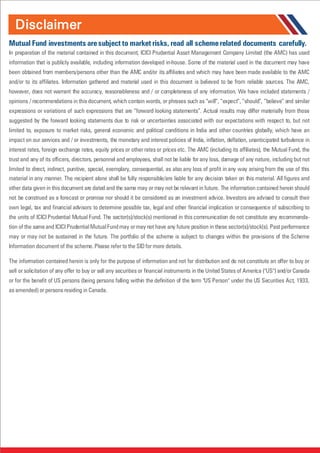 Disclaimer
Mutual Fund investments aresubject to market risks, read all schemerelated documents carefully.
In preparation of the material contained in this document, ICICI Prudential Asset Management Company Limited (the AMC) has used
information that is publicly available, including information developed in-house. Some of the material used in the document may have
been obtained from members/persons other than the AMC and/or its affiliates and which may have been made available to the AMC
and/or to its affiliates. Information gathered and material used in this document is believed to be from reliable sources. The AMC,
however, does not warrant the accuracy, reasonableness and / or completeness of any information. We have included statements /
opinions / recommendations in this document, which contain words, or phrases such as “will”, “expect”, “should”, “believe” and similar
expressions or variations of such expressions that are “forward looking statements”. Actual results may differ materially from those
suggested by the forward looking statements due to risk or uncertainties associated with our expectations with respect to, but not
limited to, exposure to market risks, general economic and political conditions in India and other countries globally, which have an
impact on our services and / or investments, the monetary and interest policies of India, inflation, deflation, unanticipated turbulence in
interest rates, foreign exchange rates, equity prices or other rates or prices etc. The AMC (including its affiliates), the Mutual Fund, the
trust and any of its officers, directors, personnel and employees, shall not be liable for any loss, damage of any nature, including but not
limited to direct, indirect, punitive, special, exemplary, consequential, as also any loss of profit in any way arising from the use of this
material in any manner. The recipient alone shall be fully responsible/are liable for any decision taken on this material. All figures and
other data given in this document are dated and the same may or may not be relevant in future. The information contained herein should
not be construed as a forecast or promise nor should it be considered as an investment advice. Investors are advised to consult their
own legal, tax and financial advisors to determine possible tax, legal and other financial implication or consequence of subscribing to
the units of ICICI Prudential Mutual Fund. The sector(s)/stock(s) mentioned in this communication do not constitute any recommenda-
tion of the same and ICICI PrudentialMutualFundmay ormay not have any future position in these sector(s)/stock(s). Past performance
may or may not be sustained in the future. The portfolio of the scheme is subject to changes within the provisions of the Scheme
Information document of the scheme. Please refer to the SID for more details.
The information contained herein is only for the purpose of information and not for distribution and do not constitute an offer to buy or
sell or solicitation of any offer to buy or sell any securities or financial instruments in the United States of America ("US") and/or Canada
or for the benefit of US persons (being persons falling within the definition of the term "US Person" under the US Securities Act, 1933,
as amended) or persons residing in Canada.
 