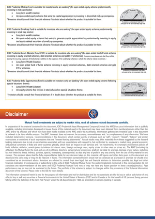 Mutual Fund investments are subject to market risks, read all scheme related documents carefully.
In preparation of the material contained in this document, ICICI Prudential Asset Management Company Limited (the AMC) has used information that is publicly
available, including information developed in-house. Some of the material used in the document may have been obtained from members/persons other than the
AMC and/or its affiliates and which may have been made available to the AMC and/or to its affiliates. Information gathered and material used in this document
is believed to be from reliable sources. The AMC, however, does not warrant the accuracy, reasonableness and / or completeness of any information. We have
included statements / opinions / recommendations in this document, which contain words, or phrases such as “will”, “expect”, “should”, “believe” and similar
expressions or variations of such expressions that are “forward looking statements”. Actual results may differ materially from those suggested by the forward
looking statements due to risk or uncertainties associated with our expectations with respect to, but not limited to, exposure to market risks, general economic
and political conditions in India and other countries globally, which have an impact on our services and / or investments, the monetary and interest policies of
India, inflation, deflation, unanticipated turbulence in interest rates, foreign exchange rates, equity prices or other rates or prices etc. The AMC (including its
affiliates), the Mutual Fund, the trust and any of its officers, directors, personnel and employees, shall not be liable for any loss, damage of any nature, including
but not limited to direct, indirect, punitive, special, exemplary, consequential, as also any loss of profit in any way arising from the use of this material in any
manner. The recipient alone shall be fully responsible/are liable for any decision taken on this material. All figures and other data given in this document are
dated and the same may or may not be relevant in future. The information contained herein should not be construed as a forecast or promise nor should it be
considered as an investment advice. Investors are advised to consult their own legal, tax and financial advisors to determine possible tax, legal and other
financial implication or consequence of subscribing to the units of ICICI Prudential Mutual Fund. The sector(s)/stock(s) mentioned in this communication do not
constitute any recommendation of the same and ICICI Prudential Mutual Fund may or may not have any future position in these sector(s)/stock(s). Past
performance may or may not be sustained in the future. The portfolio of the scheme is subject to changes within the provisions of the Scheme Information
document of the scheme. Please refer to the SID for more details.
The information contained herein is only for the purpose of information and not for distribution and do not constitute an offer to buy or sell or solicitation of any
offer to buy or sell any securities or financial instruments in the United States of America ("US") and/or Canada or for the benefit of US persons (being persons
falling within the definition of the term "US Person" under the US Securities Act, 1933, as amended) or persons residing in Canada.
ICICI Prudential Midcap Fund is suitable for investors who are seeking*(An open ended equity scheme predominantly
investing in mid cap stocks):
 Long term wealth creation
 An open-ended equity scheme that aims for capital appreciation by investing in diversified mid cap companies.
*Investors should consult their financial advisers if in doubt about whether the product is suitable for them.
ICICI Prudential Smallcap Fund is suitable for investors who are seeking*(An open ended equity scheme predominantly
investing in small cap stocks):
 Long term wealth creation
 An open ended equity scheme that seeks to generate capital appreciation by predominantly investing in equity
and equity related securities of small cap companies.
*Investors should consult their financial advisers if in doubt about whether the product is suitable for them.
ICICI Prudential Asset Allocator Fund (FOF) is suitable for investors who are seeking*(An open ended fund of funds scheme
investing in equity oriented schemes, debt oriented schemes and gold ETFs/schemes) *Investors may please note that they will be
bearing the recurring expenses of this Scheme in addition to the expenses of the underlying Schemes in which this Scheme makes investment.:
 Long Term Wealth Creation
 An open ended fund of funds scheme investing in equity oriented schemes, debt oriented schemes and gold
ETFs/ schemes.
*Investors should consult their financial advisers if in doubt about whether the product is suitable for them.
ICICI Prudential India Opportunities Fund is suitable for investors who are seeking*(An open ended equity scheme following
special situations theme):
 Long Term Wealth Creation
 An equity scheme that invests in stocks based on special situations theme.
*Investors should consult their financial advisers if in doubt about whether the product is suitable for them.
Disclaimer
 